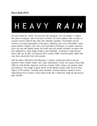 Heavy Rain (PS3)
The term “Interactive Movie” has been used with videogames since the medium’s evolution
from pixels to polygons, often to the point of criticism for overly ambitious titles focusing on
cutscenes and pre-rendered clips rather than substantial gameplay. Occasionally the term
becomes an accurate representation of the game’s underlying goal, such as Don Bluth’s classic
quarter-muncher Dragon’s Lair, and is even used today by developers as a positive buzzword;
such is the case with Quantic Dream, the French team who proudly advertised the phrase with
their multiplatform release Indigo Prophecy (aka Fahrenheit), an interactive drama that put
players right into the thick of a character-driven mystery thriller (and then quickly pulled them
away due to absurd plot twists and scenarios).
With the official 2006 debut of the Playstation 3, Quantic revealed their plans to take the
Interactive Movie moniker further with a video demonstration of their next project, Heavy Rain.
While the eerily life-like characters veered into Uncanny Valley territory, the stunning visuals
and animations were enough to garner interest for the finished product, which has now taken
shape as a PS3 exclusive. Featuring nearly thousands of motion-captured sequences and an
unprecedented level of detail, is Heavy Rain the first title to effectively bridge the gap between
game and film?
 