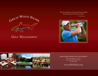 “We know golf and we know the business of golf.
We can help you be the best at both.”
– Greg Norman
TM
GREAT WHITE SHARK GOLF MANAGEMENT
2041 Vista Parkway, Level 2
West Palm Beach, FL 33411
561-640-7000
www.GWSGolf.com
 