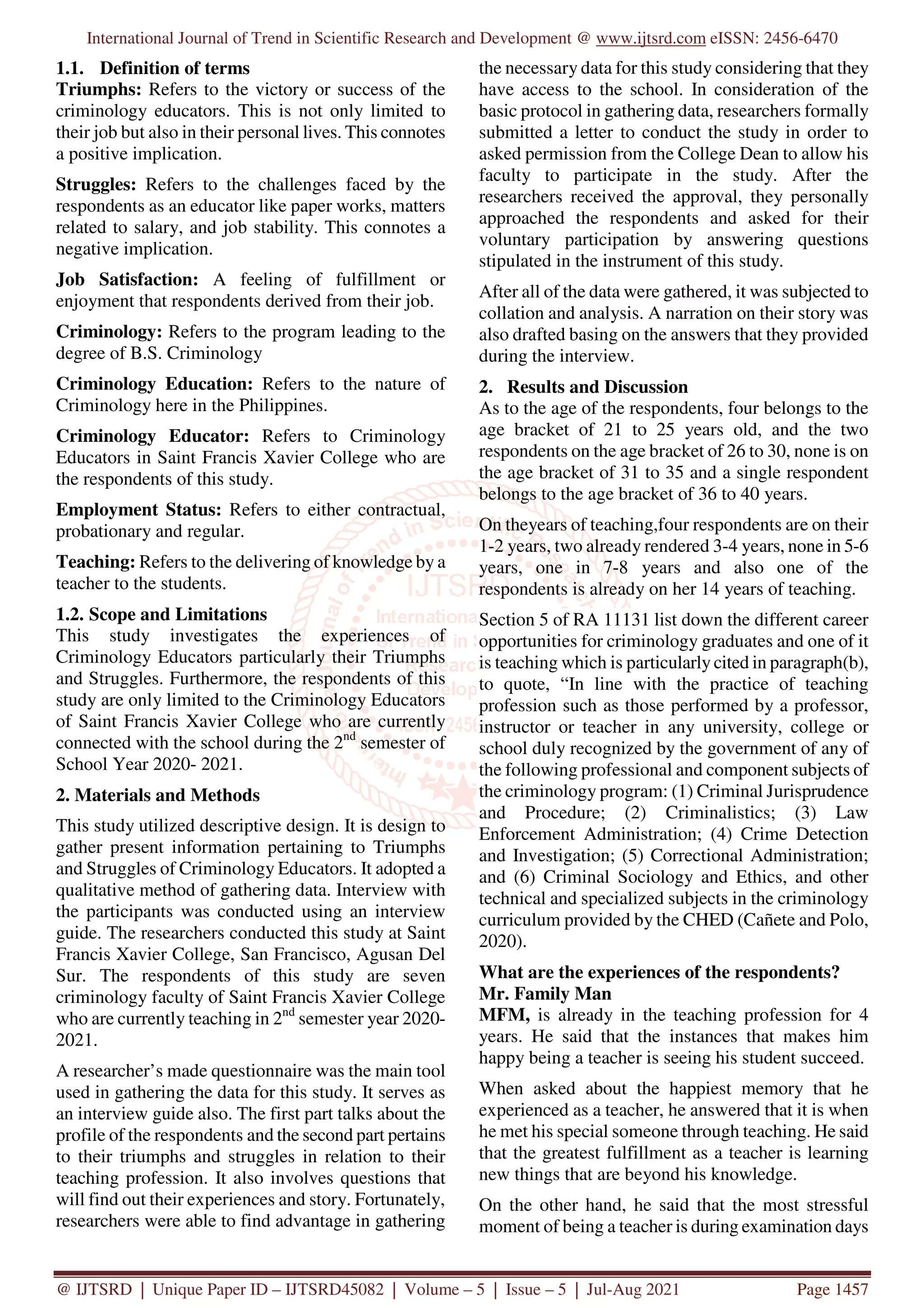 International Journal of Trend in Scientific Research and Development @ www.ijtsrd.com eISSN: 2456-6470
@ IJTSRD | Unique Paper ID – IJTSRD45082 | Volume – 5 | Issue – 5 | Jul-Aug 2021 Page 1457
1.1. Definition of terms
Triumphs: Refers to the victory or success of the
criminology educators. This is not only limited to
their job but also in their personal lives. This connotes
a positive implication.
Struggles: Refers to the challenges faced by the
respondents as an educator like paper works, matters
related to salary, and job stability. This connotes a
negative implication.
Job Satisfaction: A feeling of fulfillment or
enjoyment that respondents derived from their job.
Criminology: Refers to the program leading to the
degree of B.S. Criminology
Criminology Education: Refers to the nature of
Criminology here in the Philippines.
Criminology Educator: Refers to Criminology
Educators in Saint Francis Xavier College who are
the respondents of this study.
Employment Status: Refers to either contractual,
probationary and regular.
Teaching: Refers to the delivering of knowledge by a
teacher to the students.
1.2. Scope and Limitations
This study investigates the experiences of
Criminology Educators particularly their Triumphs
and Struggles. Furthermore, the respondents of this
study are only limited to the Criminology Educators
of Saint Francis Xavier College who are currently
connected with the school during the 2nd
semester of
School Year 2020- 2021.
2. Materials and Methods
This study utilized descriptive design. It is design to
gather present information pertaining to Triumphs
and Struggles of Criminology Educators. It adopted a
qualitative method of gathering data. Interview with
the participants was conducted using an interview
guide. The researchers conducted this study at Saint
Francis Xavier College, San Francisco, Agusan Del
Sur. The respondents of this study are seven
criminology faculty of Saint Francis Xavier College
who are currently teaching in 2nd
semester year 2020-
2021.
A researcher’s made questionnaire was the main tool
used in gathering the data for this study. It serves as
an interview guide also. The first part talks about the
profile of the respondents and the second part pertains
to their triumphs and struggles in relation to their
teaching profession. It also involves questions that
will find out their experiences and story. Fortunately,
researchers were able to find advantage in gathering
the necessary data for this study considering that they
have access to the school. In consideration of the
basic protocol in gathering data, researchers formally
submitted a letter to conduct the study in order to
asked permission from the College Dean to allow his
faculty to participate in the study. After the
researchers received the approval, they personally
approached the respondents and asked for their
voluntary participation by answering questions
stipulated in the instrument of this study.
After all of the data were gathered, it was subjected to
collation and analysis. A narration on their story was
also drafted basing on the answers that they provided
during the interview.
2. Results and Discussion
As to the age of the respondents, four belongs to the
age bracket of 21 to 25 years old, and the two
respondents on the age bracket of 26 to 30, none is on
the age bracket of 31 to 35 and a single respondent
belongs to the age bracket of 36 to 40 years.
On theyears of teaching,four respondents are on their
1-2 years, two already rendered 3-4 years, none in 5-6
years, one in 7-8 years and also one of the
respondents is already on her 14 years of teaching.
Section 5 of RA 11131 list down the different career
opportunities for criminology graduates and one of it
is teaching which is particularly cited in paragraph(b),
to quote, “In line with the practice of teaching
profession such as those performed by a professor,
instructor or teacher in any university, college or
school duly recognized by the government of any of
the following professional and component subjects of
the criminology program: (1) Criminal Jurisprudence
and Procedure; (2) Criminalistics; (3) Law
Enforcement Administration; (4) Crime Detection
and Investigation; (5) Correctional Administration;
and (6) Criminal Sociology and Ethics, and other
technical and specialized subjects in the criminology
curriculum provided by the CHED (Cañete and Polo,
2020).
What are the experiences of the respondents?
Mr. Family Man
MFM, is already in the teaching profession for 4
years. He said that the instances that makes him
happy being a teacher is seeing his student succeed.
When asked about the happiest memory that he
experienced as a teacher, he answered that it is when
he met his special someone through teaching. He said
that the greatest fulfillment as a teacher is learning
new things that are beyond his knowledge.
On the other hand, he said that the most stressful
moment of being a teacher is during examination days
 