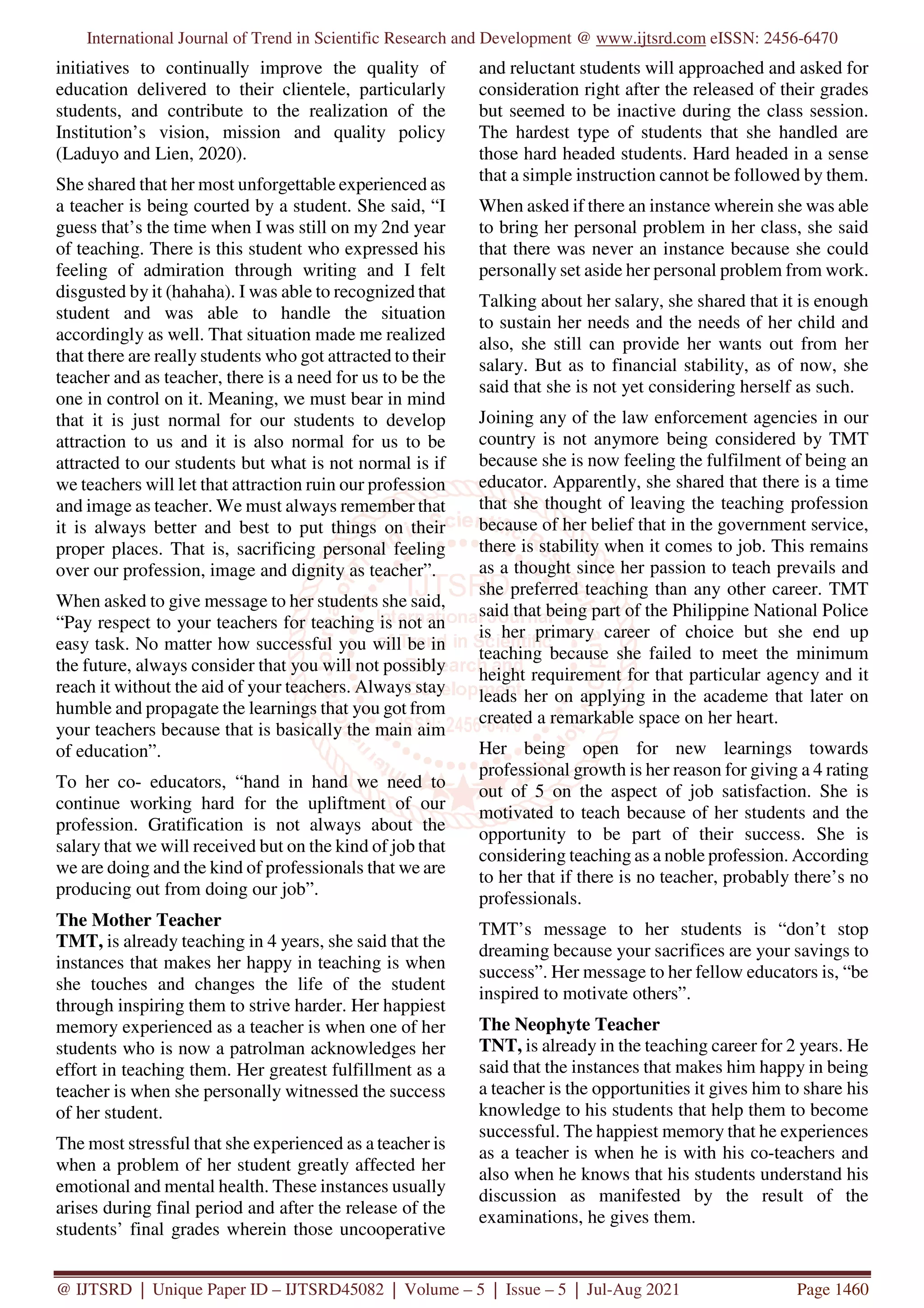International Journal of Trend in Scientific Research and Development @ www.ijtsrd.com eISSN: 2456-6470
@ IJTSRD | Unique Paper ID – IJTSRD45082 | Volume – 5 | Issue – 5 | Jul-Aug 2021 Page 1460
initiatives to continually improve the quality of
education delivered to their clientele, particularly
students, and contribute to the realization of the
Institution’s vision, mission and quality policy
(Laduyo and Lien, 2020).
She shared that her most unforgettable experienced as
a teacher is being courted by a student. She said, “I
guess that’s the time when I was still on my 2nd year
of teaching. There is this student who expressed his
feeling of admiration through writing and I felt
disgusted by it (hahaha). I was able to recognized that
student and was able to handle the situation
accordingly as well. That situation made me realized
that there are really students who got attracted to their
teacher and as teacher, there is a need for us to be the
one in control on it. Meaning, we must bear in mind
that it is just normal for our students to develop
attraction to us and it is also normal for us to be
attracted to our students but what is not normal is if
we teachers will let that attraction ruin our profession
and image as teacher. We must always remember that
it is always better and best to put things on their
proper places. That is, sacrificing personal feeling
over our profession, image and dignity as teacher”.
When asked to give message to her students she said,
“Pay respect to your teachers for teaching is not an
easy task. No matter how successful you will be in
the future, always consider that you will not possibly
reach it without the aid of your teachers. Always stay
humble and propagate the learnings that you got from
your teachers because that is basically the main aim
of education”.
To her co- educators, “hand in hand we need to
continue working hard for the upliftment of our
profession. Gratification is not always about the
salary that we will received but on the kind of job that
we are doing and the kind of professionals that we are
producing out from doing our job”.
The Mother Teacher
TMT, is already teaching in 4 years, she said that the
instances that makes her happy in teaching is when
she touches and changes the life of the student
through inspiring them to strive harder. Her happiest
memory experienced as a teacher is when one of her
students who is now a patrolman acknowledges her
effort in teaching them. Her greatest fulfillment as a
teacher is when she personally witnessed the success
of her student.
The most stressful that she experienced as a teacher is
when a problem of her student greatly affected her
emotional and mental health. These instances usually
arises during final period and after the release of the
students’ final grades wherein those uncooperative
and reluctant students will approached and asked for
consideration right after the released of their grades
but seemed to be inactive during the class session.
The hardest type of students that she handled are
those hard headed students. Hard headed in a sense
that a simple instruction cannot be followed by them.
When asked if there an instance wherein she was able
to bring her personal problem in her class, she said
that there was never an instance because she could
personally set aside her personal problem from work.
Talking about her salary, she shared that it is enough
to sustain her needs and the needs of her child and
also, she still can provide her wants out from her
salary. But as to financial stability, as of now, she
said that she is not yet considering herself as such.
Joining any of the law enforcement agencies in our
country is not anymore being considered by TMT
because she is now feeling the fulfilment of being an
educator. Apparently, she shared that there is a time
that she thought of leaving the teaching profession
because of her belief that in the government service,
there is stability when it comes to job. This remains
as a thought since her passion to teach prevails and
she preferred teaching than any other career. TMT
said that being part of the Philippine National Police
is her primary career of choice but she end up
teaching because she failed to meet the minimum
height requirement for that particular agency and it
leads her on applying in the academe that later on
created a remarkable space on her heart.
Her being open for new learnings towards
professional growth is her reason for giving a 4 rating
out of 5 on the aspect of job satisfaction. She is
motivated to teach because of her students and the
opportunity to be part of their success. She is
considering teaching as a noble profession. According
to her that if there is no teacher, probably there’s no
professionals.
TMT’s message to her students is “don’t stop
dreaming because your sacrifices are your savings to
success”. Her message to her fellow educators is, “be
inspired to motivate others”.
The Neophyte Teacher
TNT, is already in the teaching career for 2 years. He
said that the instances that makes him happy in being
a teacher is the opportunities it gives him to share his
knowledge to his students that help them to become
successful. The happiest memory that he experiences
as a teacher is when he is with his co-teachers and
also when he knows that his students understand his
discussion as manifested by the result of the
examinations, he gives them.
 