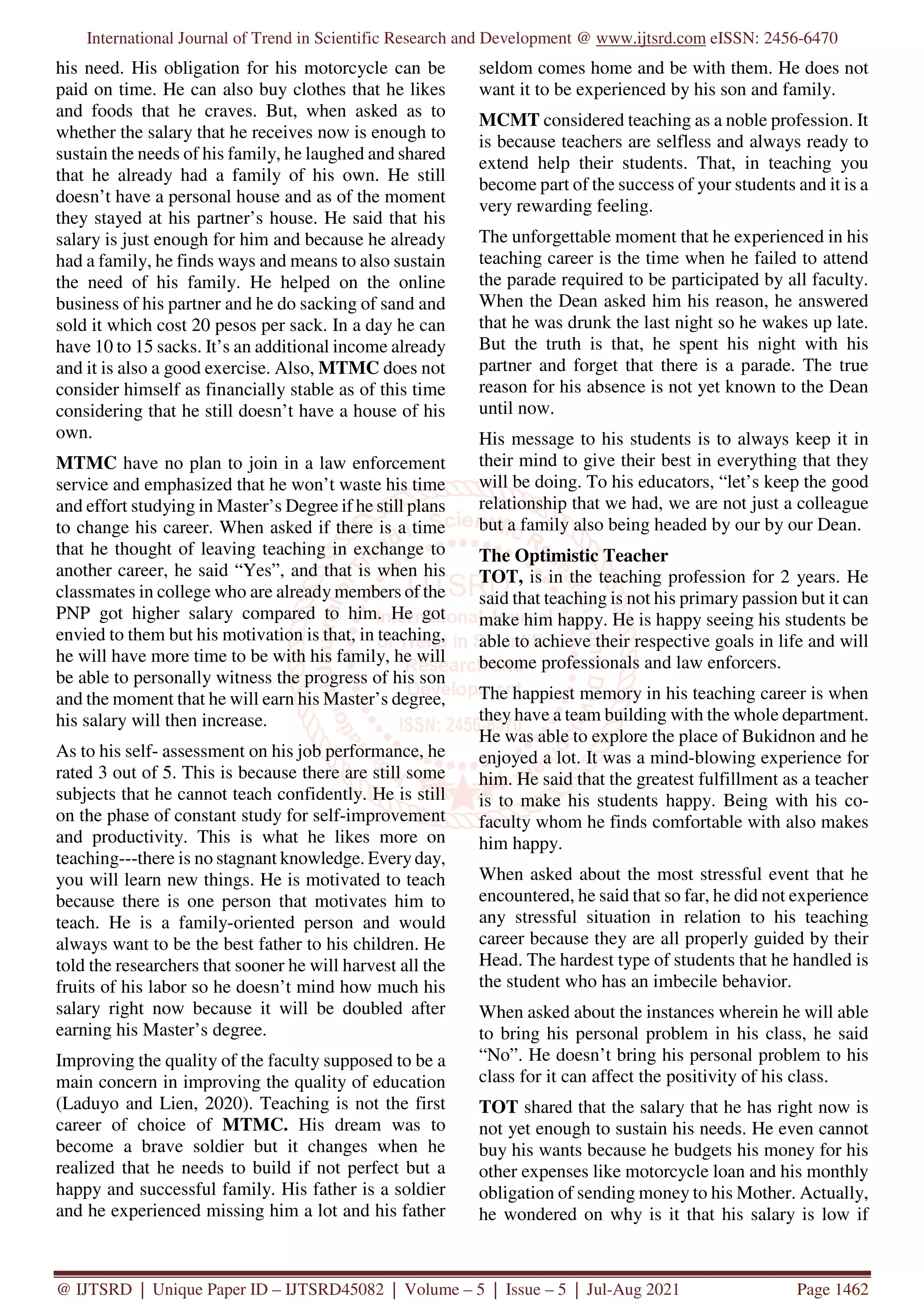 International Journal of Trend in Scientific Research and Development @ www.ijtsrd.com eISSN: 2456-6470
@ IJTSRD | Unique Paper ID – IJTSRD45082 | Volume – 5 | Issue – 5 | Jul-Aug 2021 Page 1462
his need. His obligation for his motorcycle can be
paid on time. He can also buy clothes that he likes
and foods that he craves. But, when asked as to
whether the salary that he receives now is enough to
sustain the needs of his family, he laughed and shared
that he already had a family of his own. He still
doesn’t have a personal house and as of the moment
they stayed at his partner’s house. He said that his
salary is just enough for him and because he already
had a family, he finds ways and means to also sustain
the need of his family. He helped on the online
business of his partner and he do sacking of sand and
sold it which cost 20 pesos per sack. In a day he can
have 10 to 15 sacks. It’s an additional income already
and it is also a good exercise. Also, MTMC does not
consider himself as financially stable as of this time
considering that he still doesn’t have a house of his
own.
MTMC have no plan to join in a law enforcement
service and emphasized that he won’t waste his time
and effort studying in Master’s Degree if he still plans
to change his career. When asked if there is a time
that he thought of leaving teaching in exchange to
another career, he said “Yes”, and that is when his
classmates in college who are already members of the
PNP got higher salary compared to him. He got
envied to them but his motivation is that, in teaching,
he will have more time to be with his family, he will
be able to personally witness the progress of his son
and the moment that he will earn his Master’s degree,
his salary will then increase.
As to his self- assessment on his job performance, he
rated 3 out of 5. This is because there are still some
subjects that he cannot teach confidently. He is still
on the phase of constant study for self-improvement
and productivity. This is what he likes more on
teaching---there is no stagnant knowledge. Every day,
you will learn new things. He is motivated to teach
because there is one person that motivates him to
teach. He is a family-oriented person and would
always want to be the best father to his children. He
told the researchers that sooner he will harvest all the
fruits of his labor so he doesn’t mind how much his
salary right now because it will be doubled after
earning his Master’s degree.
Improving the quality of the faculty supposed to be a
main concern in improving the quality of education
(Laduyo and Lien, 2020). Teaching is not the first
career of choice of MTMC. His dream was to
become a brave soldier but it changes when he
realized that he needs to build if not perfect but a
happy and successful family. His father is a soldier
and he experienced missing him a lot and his father
seldom comes home and be with them. He does not
want it to be experienced by his son and family.
MCMT considered teaching as a noble profession. It
is because teachers are selfless and always ready to
extend help their students. That, in teaching you
become part of the success of your students and it is a
very rewarding feeling.
The unforgettable moment that he experienced in his
teaching career is the time when he failed to attend
the parade required to be participated by all faculty.
When the Dean asked him his reason, he answered
that he was drunk the last night so he wakes up late.
But the truth is that, he spent his night with his
partner and forget that there is a parade. The true
reason for his absence is not yet known to the Dean
until now.
His message to his students is to always keep it in
their mind to give their best in everything that they
will be doing. To his educators, “let’s keep the good
relationship that we had, we are not just a colleague
but a family also being headed by our by our Dean.
The Optimistic Teacher
TOT, is in the teaching profession for 2 years. He
said that teaching is not his primary passion but it can
make him happy. He is happy seeing his students be
able to achieve their respective goals in life and will
become professionals and law enforcers.
The happiest memory in his teaching career is when
they have a team building with the whole department.
He was able to explore the place of Bukidnon and he
enjoyed a lot. It was a mind-blowing experience for
him. He said that the greatest fulfillment as a teacher
is to make his students happy. Being with his co-
faculty whom he finds comfortable with also makes
him happy.
When asked about the most stressful event that he
encountered, he said that so far, he did not experience
any stressful situation in relation to his teaching
career because they are all properly guided by their
Head. The hardest type of students that he handled is
the student who has an imbecile behavior.
When asked about the instances wherein he will able
to bring his personal problem in his class, he said
“No”. He doesn’t bring his personal problem to his
class for it can affect the positivity of his class.
TOT shared that the salary that he has right now is
not yet enough to sustain his needs. He even cannot
buy his wants because he budgets his money for his
other expenses like motorcycle loan and his monthly
obligation of sending money to his Mother. Actually,
he wondered on why is it that his salary is low if
 