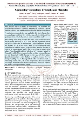 International Journal of Trend in Scientific Research and Development (IJTSRD)
Volume 5 Issue 5, July-August 2021 Available Online: www.ijtsrd.com e-ISSN: 2456 – 6470
@ IJTSRD | Unique Paper ID – IJTSRD45082 | Volume – 5 | Issue – 5 | Jul-Aug 2021 Page 1456
Criminology Educators: Triumphs and Struggles
Girlie N. Cañete1
, Harry Santiago P. Achas2
, Pamela N. Cañete3
1
Saint Francis Xavier College, San Francisco, Agusan Del Sur, Philippines
2
Cagayan De Oro College, Cagayan De Oro City, Misamis Oriental, Philippines
3
Tagoloan Community College, Tagoloan, Misamis Oriental, Philippines
ABSTRACT
This research study is geared on determining the triumphs and
struggles of criminology educators. Included on the aim is to know
their experiences and story being considered as teacher by accident.
A qualitative research design was applied in this study. Researchers
conducted a personal interview with the respondents with the aid of a
guide questions which all points to main issue of this study.
The findings of the study revealed that out of seven respondents, four
are on the age bracket of 21 to 25 years old, two respondents are on
the age bracket of 26 to 30 years old and a single respondent is on the
age bracket of 36 to 40 years. Most of the respondents find
enthusiasm in teaching and are aware that there is a need for them to
proceed in post graduate studies for them to have a considerable
salary. As to financial stability, only 1out of 7 considers herself as
financially stable. The rest are saying that as of the moment, they are
not yet financially stable basing on the rate of their salary.
Qualification matters a lot in the field of academe because this was
being shared by one of the respondents who considers herself as
financially stable. Also, all of the respondents do not consider
teaching as their first career of choice but most of them does not have
any plan of shifting to another career.
KEYWORDS: Criminology educators; Triumphs; Struggles;
Philippines
How to cite this paper: Girlie N. Cañete
| Harry Santiago P. Achas | Pamela N.
Cañete "Criminology Educators:
Triumphs and Struggles" Published in
International
Journal of Trend in
Scientific Research
and Development
(ijtsrd), ISSN: 2456-
6470, Volume-5 |
Issue-5, August
2021, pp.1456-
1465, URL:
www.ijtsrd.com/papers/ijtsrd45082.pdf
Copyright © 2021 by author (s) and
International Journal of Trend in
Scientific Research
and Development
Journal. This is an
Open Access article distributed under
the terms of the Creative Commons
Attribution License (CC BY 4.0)
(http://creativecommons.org/licenses/by/4.0)
1. INTRODUCTION
The State recognizes the importance of criminology
profession in national security, public safety, peace
and order, and in nation-building and development.
Hence, it shall develop and nurture competent,
virtuous, productive and well-rounded criminologists
whose standards of professional practice and service
shall be excellent, qualitative, world-class and
globally competitive through sacred, honest, effective
and credible licensure examinations, coupled with
programs and activities that would promote
professional growth and development (R.A 11131).
Criminology is a collegiate program the offers a wide
job opportunity for its graduates. Basically, layman’s
perspective for the job awaiting on criminology
graduates is directed in law enforcement particularly
policing. But, the possible job of a Criminology
graduate turned to be a Licensed Criminologist is not
only limited to law enforcement and public safety but
also on the area of Education.
Presently, there are already a lot of Educational
Institutions that offered Criminology program and
these Institutions are needing the services of the
Licensed Criminologist to take the part of their
teaching force. This is the very reason why there are
Licensed Criminologist who are engaged in the
teaching career.
This research study investigated on the experiences of
the Criminology educators. Their journey in relation
to teaching is also presented in this study. These is
sought to be a very interesting study since we are all
aware that the salary of those members in the law
enforcement agencies of our government increased
significantly. Reasons of these Criminology
Educators for staying in the academe will be revealed
and all other related aspects in their decision to teach.
IJTSRD45082
 