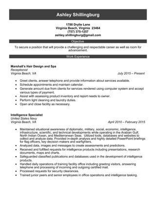 Ashley Shillingburg
1788 Drylie Lane
Virginia Beach, Virginia 23464
(757) 375-1257
ashley.shillingburg@gmail.com
Objective
To secure a position that will provide a challenging and respectable career as well as room for
advancement.
Work Experience
Marshall’s Hair Design and Spa
Receptionist
Virginia Beach, VA July 2015 – Present
• Greet clients, answer telephone and provide information about services available.
• Schedule appointments and maintain calendar.
• Generate amount due from clients for services rendered using computer system and accept
various types of payment.
• Assist with assessing product inventory and report needs to owner.
• Perform light cleaning and laundry duties.
• Open and close facility as necessary.
Intelligence Specialist
United States Navy
Virginia Beach, VA April 2010 – February 2015
• Maintained situational awareness of diplomatic, military, social, economic, intelligence,
infrastructure, scientific, and technical developments while operating in the Arabian Gulf,
North Indian Ocean, and Mediterranean Seas. Utilized tools, databases and websites to
collect and analyze data. Provided in-depth analysis and highly detailed PowerPoint briefings
for flag officers, key decision makers and warfighters.
• Analyzed data, images and messages to create assessments and predictions.
• Received and fulfilled requests for intelligence products including presentations, research
documents, maps and charts.
• Safeguarded classified publications and databases used in the development of intelligence
products.
• Handled daily operations of training facility office including greeting visitors, answering
telephone and processing of incoming and outgoing certified mail.
• Processed requests for security clearances.
• Trained junior peers and senior employees in office operations and intelligence tasking.
 