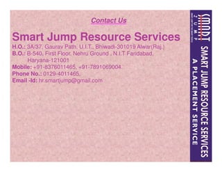 Contact Us
Smart Jump Resource Services
H.O.: 3A/37, Gaurav Path, U.I.T., Bhiwadi-301019 Alwar(Raj.)
B.O.: B-540, First Floor, Nehru Ground , N.I.T Faridabad,
Haryana-121001
Mobile: +91-8376011465, +91-7891069004.
Phone No.: 0129-4011465,
Email -Id: hr.smartjump@gmail.com
 