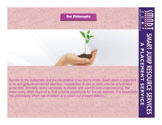 Service to the customers and the candidates is our prime motto. Each client is important
to us and gets personalized attention, irrespective of size or even volume of business
generated. Similarly, every candidate is treated with warmth and understanding. We
make every effort required to find suitable opportunity for the job seekers. It is essentially
this philosophy which has enabled us to attain our present stature.
 