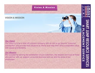 Our Vision
Our vision is to be a total HR solution company with an aim to go beyond “customer
satisfaction” and provide total solutions to clients and help them drive sustainable value
with speed and flexibility.
Our Mission
We succeed by earning the satisfaction of our customers, the respect and trust of those
who partner with us, support us and do business with us; and the pride of our
employees.
 