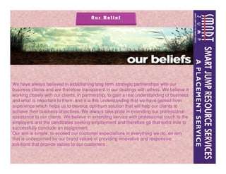 We have always believed in establishing long term strategic partnerships with our
business clients and are therefore transparent in our dealings with others. We believe in
working closely with our clients, in partnership, to gain a real understanding of business
and what is important to them, and it is this understanding that we have gained from
experience which helps us to develop optimum solution that will help our clients to
achieve their business objectives. We always take pride in extending our professional
assistance to our clients. We believe in extending service with professional touch to the
employers and the candidates seeking employment and therefore go that extra mile to
successfully conclude an assignment.
Our aim is simple; to exceed our customer expectations in everything we do, an aim
that is underpinned by our brand values of providing innovative and responsive
solutions that provide values to our customers .
 
