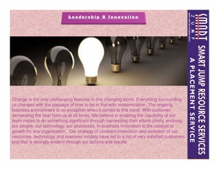 Change is the only unchanging features in this changing world. Everything surrounding
us changes with the passage of time to be in line with modernization. The ongoing
business environment is no exception when it comes to this trend. With customer
demanding the best from us at all times, We believe in enabling the capability of our
team mates to do something significant through harnessing their efforts jointly, evolving
our people, our technology, our processes. In business Innovation is the catalyst to
growth for any organization, Our strategy of constant innovation and evolution of our
resources, technology and business models have led to a list of very satisfied customers
and that is strongly evident through our actions and results
 