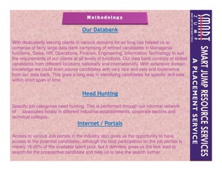 Our Databank
With dedicatedly serving clients in various domains for so long has helped us to
comprise of fairly large data bank comprising of refined candidates in Managerial
functions, Sales, HR, Operations, Finance, Engineering, Information Technology to suit
the requirements of our clients at all levels of functions. Our data bank consists of skilled
candidates from different locations nationally and internationally. With extensive domain
knowledge we could even source candidates with very rare skill sets and experience
from our data bank. This goes a long way in identifying candidates for specific skill sets
within short span of time.
Head Hunting
Specific job categories need hunting. This is performed through our informal network
of associates locally in different industrial establishments, corporate sectors and
technical colleges.
Internet / Portals
Access to various Job portals in the industry also gives us the opportunity to have
access to the potential candidates, although the total participation on the job portals is
merely 15-20% of the available talent pool, but it definitely gives us the kick start to
search for the prospective candidate and help us to take the search further.
 