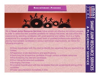 We at Smart Jump Resource Services follow simple yet effective recruitment process,
In order to select the best possible candidate for various industries, we fully utilize this
experience by selecting candidates with great potential and calibre. Ours is a highly
professional firm equipped with an expert team of qualified professionals assisting inprofessional firm equipped with an expert team of qualified professionals assisting in
placing most suitable candidates in various well known organizations, we follow the
following procedure:
Close coordination with the client to identify the vacancies that are required to be
fulfilled.
Preparation of job descriptions and specifications.
Searching the prospective candidate through various available resources.
Pre-Screening the relevant candidates
Short listing the selected candidates
Arranging interviews.
Complete Coordination with the candidates from pre screening till joining of the
candidate.
Foster documentation formalities in time.
 
