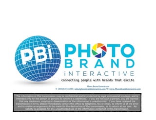 Photo Brand Interactive
T: (800)830-5638E: info@photobrandinteractive.com W: www.PhotoBrandInteractive.com 
The information in this transmission may be confidential and/or protected by legal professional privilege, and is
intended only for the person or persons to whom it is addressed. If you are not such a person, you are warned
that any disclosure, copying or dissemination of the information is unauthorized. If you have received the
transmission in error, please immediately contact this office by telephone, fax or email, to inform us of the error
and to enable arrangements to be made for the destruction of the transmission, or its return at our cost. No
liability is accepted for any unauthorized use of the information contained in this transmission.
connecting people with brands that excite
 