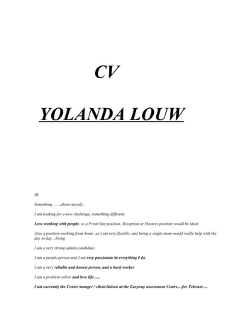 CV
YOLANDA LOUW
Hi.
Something ……about myself…
I am looking for a new challenge, something different.
Love working with people, so a Front line position, Reception or Hostess position would be ideal.
Also a position working from home .as I am very flexible, and being a single mom would really help with the
day to day…living
I am a very strong admin candidate..
I am a people person and I am very passionate in everything I do.
I am a very reliable and honest person, and a hard worker.
I am a problem solver and love life…..
I am currently the Centre manger / client liaison at the Easyway assessment Centre…for Telesure…
 