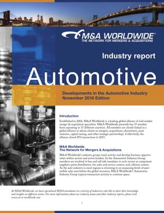 1
Developments in the Automotive Industry
November 2016 Edition
Introduction
Established in 2004, M&A Worldwide is a leading global alliance of mid-market
merger & acquisition specialists. M&A Worldwide presently has 37 member
ﬁrms operating in 37 different countries. All members are closely linked in a
global alliance to advise clients on mergers, acquisitions, divestitures, joint
ventures, capital raising, and other strategic partnerships. Collectively, the
alliance closed 293 transactions in 2015.
M&A Worldwide
The Network for Mergers & Acquisitions
M&A Worldwide’s industry groups track activity and develop business opportu-
nities within sectors and across borders. In the Automotive Industry Group,
members are involved in buy and sell side mandates in such sectors as component
suppliers; paint distributors; tire sales and service centers; and collision centers.
As the auto industry in most regions is returning to or surpassing levels of auto-
mobile sales seen before the global recession, M&A Worldwide’s Automotive
Industry Group expects transaction activity to continue apace.
At M&A Worldwide, we have specialized M&A consultants in a variety of industries who like to share their knowledge
and insights on different sectors. For more information about our industry teams and other industry reports, please visit
www.m-a-worldwide.com
 
