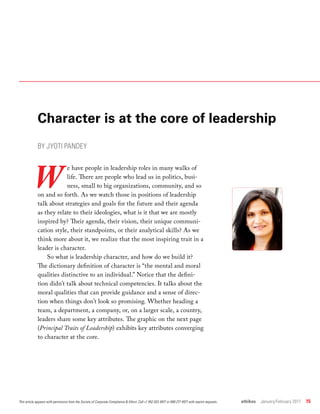 ethikos  January/February 2017  15
Character is at the core of leadership
BY JYOTI PANDEY
W
e have people in leadership roles in many walks of
life. There are people who lead us in politics, busi-
ness, small to big organizations, community, and so
on and so forth. As we watch those in positions of leadership
talk about strategies and goals for the future and their agenda
as they relate to their ideologies, what is it that we are mostly
inspired by? Their agenda, their vision, their unique communi-
cation style, their standpoints, or their analytical skills? As we
think more about it, we realize that the most inspiring trait in a
leader is character.
So what is leadership character, and how do we build it?
The dictionary definition of character is “the mental and moral
qualities distinctive to an individual.” Notice that the defini-
tion didn’t talk about technical competencies. It talks about the
moral qualities that can provide guidance and a sense of direc-
tion when things don’t look so promising. Whether heading a
team, a department, a company, or, on a larger scale, a country,
leaders share some key attributes. The graphic on the next page
(Principal Traits of Leadership) exhibits key attributes converging
to character at the core.
This article appears with permission from the Society of Corporate Compliance & Ethics. Call +1 952 933 4977 or 888 277 4977 with reprint requests.
 
