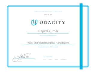 V E R I F I E D C E R T I F I C A T E O F C O M P L E T I O N
January 4, 2017
Prajwal Kumar
Has succesfully completed the
Front-End Web Developer Nanodegree
N A N O D E G R E E P R O G R A M
Co-Created with
AT&T Google Github Hack ReactorSebastian Thrun
President, Udacity
 