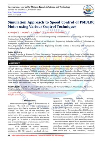 83 International Journal for Modern Trends in Science and Technology
International Journal for Modern Trends in Science and Technology
Volume: 02, Issue No: 11, November 2016
http://www.ijmtst.com
ISSN: 2455-3778
Simulation Approach to Speed Control of PMBLDC
Motor using Various Control Techniques
K. Balajee1
| J. Anusha2
| V. Krishna3
| Ch. Vishnu Chakravarthi4
1PG Student, Department of Electrical and Electronics Engineering, Sanketika Institute of Technology and Management,
Visakhapatnam, Andhra Pradesh, India
2,3Assistant Professor, Department of Electrical and Electronics Engineering, Sanketika Institute of Technology and
Management, Visakhapatnam, Andhra Pradesh, India
4Head, Department of Electrical and Electronics Engineering, Sanketika Institute of Technology and Management,
Visakhapatnam, Andhra Pradesh, India
To Cite this Article
K. Balajee, J. Anusha, V. Krishna, Ch. Vishnu Chakravarthi, “Simulation Approach to Speed Control of PMBLDC Motor
using Various Control Techniques”, International Journal for Modern Trends in Science and Technology, Vol. 02, Issue 11,
2016, pp. 83-89.
Conventional Brushless DC Motor (BLDCM) has been widely used in industries because of its properties such
as high efficiency, reliability, high starting torque, less electrical noise and high weight to torque ratio. In
order to control the speed of BLDCM, a number of controllers are used. Controllers like PI and PID don’t have
better results. They need to more time to settle down. Although Adaptive Fuzzy controller gives better results
than PI, PID controllers, but when compared to fuzzy PID they gives less performance. So, here using fuzzy
PID controller for speed controller of BLDC Machine. As simulation results gives that fuzzy PID controller has
better control performance than the PI, PID and Adaptive fuzzy controller. The modeling and simulation of
BLDC motor have been done using the software package MATLAB/SIMULINK.
KEYWORDS: BLDCM: Brushless Direct Current Motor, PM: Permanent Magnet, PI controller, PID control,
Adaptive fuzzy controller and Fuzzy PID controller.
Copyright © 2016 International Journal for Modern Trends in Science and Technology
All rights reserved.
I. INTRODUCTION
There are mainly two types of dc motors used in
industry. The first one is the conventional dc
motor where the flux is produced by the current
through the field coil of the stationary pole
structure. The second type is the brushless dc
motor where the permanent magnet provides the
necessary air gap flux instead of the wire-wound
field poles. BLDC motor is conventionally defined
as a permanent magnet synchronous motor with a
trapezoidal Back EMF waveform shape.
BLDC motors are rapidly becoming
popular in industries such as Electrical
appliances, HV AC industry, medical, electric
traction, automotive, aircrafts, military
equipment, hard disk drive, industrial
automation equipment and instrumentation
because of their high efficiency, high power
factor, silent operation, compact, reliability and
low maintenance. The rotation of the BLDC motor
is based on the feedback of rotor position which is
obtained from the hall sensors [1].To replace the
function of commutators and brushes, the BLDC
motor requires an inverter and a position sensor.
Industrial drives require acute speed control and
hence closed loop system with current and speed
controllers coupled with sensors are required.
Thus this paper presents a detailed comparison of
BLDC motor with PI, PID controller, adaptive
ABSTRACT
 