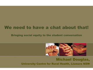 We need to have a chat about that! 
Bringing social equity to the student conversation 
Michael Douglas, 
University Centre for Rural Health, Lismore NSW 
 