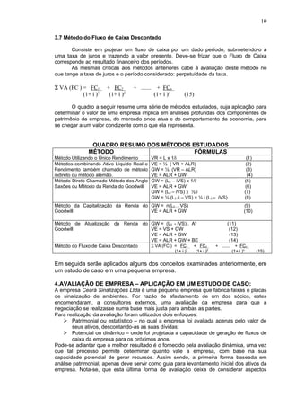 10

3.7 Método do Fluxo de Caixa Descontado

       Consiste em projetar um fluxo de caixa por um dado período, submetendo-o a
uma taxa de juros e trazendo a valor presente. Deve-se frizar que o Fluxo de Caixa
corresponde ao resultado financeiro dos períodos.
       As mesmas críticas aos métodos anteriores cabe à avaliação deste método no
que tange a taxa de juros e o período considerado: perpetuidade da taxa.

Σ VA (FC ) = FC1      + FC2       + ....... + FCn
           (1+ i )1    (1+ i )2            (1+ i )n         (15)

       O quadro a seguir resume uma série de métodos estudados, cuja aplicação para
determinar o valor de uma empresa implica em analises profundas dos componentes do
patrimônio da empresa, do mercado onde atua e do comportamento da economia, para
se chegar a um valor condizente com o que ela representa.


               QUADRO RESUMO DOS MÉTODOS ESTUDADOS
              MÉTODO                      FÓRMULAS
Método Utilizando o Único Rendimento      VR = L x 1/i                                           (1)
Métodos combinando Ativo Líquido Real e   VE = ½ ( VR + ALR)                                     (2)
Rendimento também chamado de método       GW = ½ (VR – ALR)                                      (3)
indireto ou método alemão.                VE = ALR + GW                                           (4)
Método Direto Chamado Método dos Anglo    GW = (L2 – iVS) x 1/i’                                (5)
Saxões ou Método da Renda do Goodwill     VE = ALR + GW                                         (6)
                                          GW = (L2 – iVS) x ½ i                                 (7)
                                          GW = ½ (L2 / i – VS) = ½ i (L2 – iVS)                 (8)
Método da Capitalização da Renda do GW = n(L2 – i VS)                                           (9)
Goodwill                            VE = ALR + GW                                               (10)

Método de Atualização da Renda do GW = (L2 - iVS) . An                               (11)
Goodwill                            VE = VS + GW                                      (12)
                                    VE = ALR + GW                                     (13)
                                    VE = ALR + GW + BE                                (14)
Método do Fluxo de Caixa Descontado Σ VA (FC ) = FC1 + FC2                    + .......     + FCn
                                                      (1+ i )1     (1+ i )2               (1+ i )n      (15)


Em seguida serão aplicados alguns dos conceitos examinados anteriormente, em
um estudo de caso em uma pequena empresa.

4.AVALIAÇÃO DE EMPRESA – APLICAÇÃO EM UM ESTUDO DE CASO:
A empresa Ceará Sinalizações Ltda é uma pequena empresa que fabrica faixas e placas
de sinalização de ambientes. Por razão de afastamento de um dos sócios, estes
encomendaram, a consultores externos, uma avaliação da empresa para que a
negociação se realizasse numa base mais justa para ambas as partes.
Para realização da avaliação foram utilizados dois enfoques:
    Patrimonial ou estatístico – no qual a empresa foi avaliada apenas pelo valor de
       seus ativos, descontando-as as suas dívidas;
    Potencial ou dinâmico – onde foi projetada a capacidade de geração de fluxos de
       caixa da empresa para os próximos anos.
Pode-se adiantar que o melhor resultado é o fornecido pela avaliação dinâmica, uma vez
que tal processo permite determinar quanto vale a empresa, com base na sua
capacidade potencial de gerar recursos. Assim sendo, a primeira forma baseada em
análise patrimonial, apenas deve servir como guia para levantamento inicial dos ativos da
empresa. Nota-se, que esta última forma de avaliação deixa de considerar aspectos
 