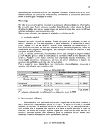 11

 relevantes para a administração de uma empresa, tais como, nível de aversão ao risco,
 efeitos causados por políticas de financiamento, investimento e operacional, bem como,
 forma de distribuição e retenção de lucros.

 Metodologia

 Um fator preponderante para o processo de avaliação é a fidedignidade das informações.
 No presente caso, foram utilizadas aquelas disponibilizadas pelos sócios da Ceará
 Sinalizações Ltda, bem como, outras obtidas de fontes diversas, tais como, tendências
 setoriais, indicadores macroeconômicos, etc.
 Os processos adotados para a presente avaliação constituíram-se de:

    a) Avaliação contábil

 Baseada no custo original ou histórico. Apesar do custo ser conhecido na hora da
 compra, momento no qual ele representa o valor econômico, à medida que o tempo
 passa, aquele custo vai se tornando cada vez mais irrelevante para determinação do
 valor econômico do bem, em face não apenas de sua depreciação pelo uso, como em
 decorrência dos progressos tecnológicos, das condições variáveis de mercado e das
 variações do valor da moeda.
 Assim, os valores patrimoniais, demonstrados através dos balanços de origem contábil,
 podem induzir a grandes erros de interpretação e não representam o valor econômico da
 empresa. Acabam sendo meros números com significado apenas matemático, sem
 interpretação econômica, necessitando, por isso, de serem trabalhados e trazidos às
 condições da realidade econômica e de mercado atual.
 Para o presente caso, baseando-se nas informações disponibilizadas, chegou-se a
 seguinte estimativa de valores patrimoniais.

                                 Saldo em 25/06/2002 (R$)
                 Ativo                             Passivo e Patrimônio Líquido
Circulante                       87.894,43   Circulante                   3.363,65
    • Caixa                      74.257,35       • Contas a Pagar         3.363,65
    • Contas a Receber           13.637,08

Permanente                       37.318,25   Patrimônio Líquido            121.849,03
   • Bens e Equipamentos         37.318,25

Total                            125.212,68 Total                          125.212,68
 (*) realizada a atualização monetária dos bens adquiridos antes de 1997


 b) Valor monetário intrínseco

         Corresponde a uma estimativa do preço da possível venda dos bens e direitos, a
 preço de mercado, no estado em que se encontram. Tal valor é conhecido como valor
 venal ou de mercado. Tal avaliação também é estática e supõe, da mesma forma que o
 caso anterior, que a empresa será liquidada e os bens e direitos vendidos a preço de
 mercado. Tal forma de avaliação apenas proporciona uma base do valor estático da
 empresa, servindo apenas como referência para os processos futuros. Neste caso,
 utilizando o valor de mercado dos ativos permanentes, tem-se:



                                 Saldo em 25/06/2002 (R$)
 