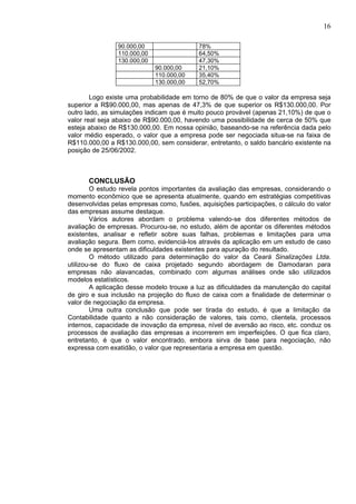 16

                90.000,00                  78%
                110.000,00                 64,50%
                130.000,00                 47,30%
                             90.000,00     21,10%
                             110.000,00    35,40%
                             130.000,00    52,70%

        Logo existe uma probabilidade em torno de 80% de que o valor da empresa seja
superior a R$90.000,00, mas apenas de 47,3% de que superior os R$130.000,00. Por
outro lado, as simulações indicam que é muito pouco provável (apenas 21,10%) de que o
valor real seja abaixo de R$90.000,00, havendo uma possibilidade de cerca de 50% que
esteja abaixo de R$130.000,00. Em nossa opinião, baseando-se na referência dada pelo
valor médio esperado, o valor que a empresa pode ser negociada situa-se na faixa de
R$110.000,00 a R$130.000,00, sem considerar, entretanto, o saldo bancário existente na
posição de 25/06/2002.



      CONCLUSÃO
        O estudo revela pontos importantes da avaliação das empresas, considerando o
momento econômico que se apresenta atualmente, quando em estratégias competitivas
desenvolvidas pelas empresas como, fusões, aquisições participações, o cálculo do valor
das empresas assume destaque.
        Vários autores abordam o problema valendo-se dos diferentes métodos de
avaliação de empresas. Procurou-se, no estudo, além de apontar os diferentes métodos
existentes, analisar e refletir sobre suas falhas, problemas e limitações para uma
avaliação segura. Bem como, evidenciá-los através da aplicação em um estudo de caso
onde se apresentam as dificuldades existentes para apuração do resultado.
        O método utilizado para determinação do valor da Ceará Sinalizações Ltda.
utilizou-se do fluxo de caixa projetado segundo abordagem de Damodaran para
empresas não alavancadas, combinado com algumas análises onde são utilizados
modelos estatísticos.
        A aplicação desse modelo trouxe a luz as dificuldades da manutenção do capital
de giro e sua inclusão na projeção do fluxo de caixa com a finalidade de determinar o
valor de negociação da empresa.
        Uma outra conclusão que pode ser tirada do estudo, é que a limitação da
Contabilidade quanto a não consideração de valores, tais como, clientela, processos
internos, capacidade de inovação da empresa, nível de aversão ao risco, etc. conduz os
processos de avaliação das empresas a incorrerem em imperfeições. O que fica claro,
entretanto, é que o valor encontrado, embora sirva de base para negociação, não
expressa com exatidão, o valor que representaria a empresa em questão.
 