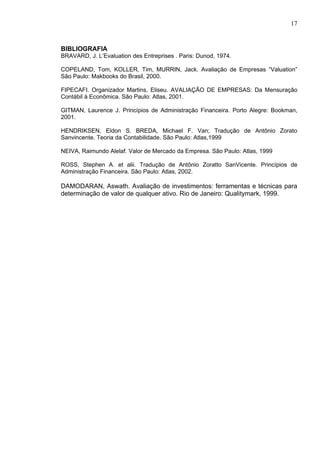17


BIBLIOGRAFIA
BRAVARD, J. L’Evaluation des Entreprises . Paris: Dunod, 1974.

COPELAND, Tom, KOLLER, Tim, MURRIN, Jack. Avaliação de Empresas “Valuation”
São Paulo: Makbooks do Brasil, 2000.

FIPECAFI. Organizador Martins, Eliseu. AVALIAÇÃO DE EMPRESAS: Da Mensuração
Contábil à Econômica. São Paulo: Atlas, 2001.

GITMAN, Laurence J. Princípios de Administração Financeira. Porto Alegre: Bookman,
2001.

HENDRIKSEN, Eldon S. BREDA, Michael F. Van; Tradução de Antônio Zorato
Sanvincente. Teoria da Contabilidade. São Paulo: Atlas,1999

NEIVA, Raimundo Alelaf. Valor de Mercado da Empresa. São Paulo: Atlas, 1999

ROSS, Stephen A. et alii. Tradução de Antônio Zoratto SanVicente. Princípios de
Administração Financeira. São Paulo: Atlas, 2002.

DAMODARAN, Aswath. Avaliação de investimentos: ferramentas e técnicas para
determinação de valor de qualquer ativo. Rio de Janeiro: Qualitymark, 1999.
 