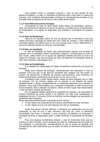 4

      Esse método conduz a considerar somente o valor do ativo líquido tal qual
aparece no Balanço, ou seja, é o resultado da diferença entre o ativo total e o passivo da
empresa, sem considerar desvalorizações contínuas ou obsolescências ocorridas. A sua
apuração nada acrescenta em termos de valor, objeto desse estudo.

1.2. O Valor Matematicamente Corrigido.
        Corresponde ao valor do ativo líquido obtido depois da reavaliação, precisa e
atual, dos elementos do Balanço, do ativo e do passivo, considerando-se, principalmente,
as imobilizações e os valores de exploração. Sua utilidade é reconhecida em qualquer
meio.

1.3. O Valor do Rendimento.
       Aplica-se ao resultado obtido ao final do período que é submetido à taxa que
melhor remunera a aplicação do capital sem risco. Pode ser, também, o valor médio dos
resultados obtidos nos últimos anos ou do lucro previsto para o futuro. Naturalmente, a
taxa a ser aplicada constitui um entrave a sua aplicação.

1.4. O Valor de Liquidação
        O valor de liquidação se impõe, mais particularmente, quando uma empresa        se
encontra com os resultados obtidos insuficientes (prejuízo). Corresponderá ao valor     do
ativo líquido, obtido dentro de um quadro de realização imediata dos itens do ativo e   do
passivo da empresa, que será acrescido de todas as despesas de liquidação (taxas        de
mais valia, impostos, indenizações, etc.).

1.5. O Valor da Rentabilidade
        É o resultado da capitalização da fração de benefícios distribuídos aos sócios da
entidade.
        Esses cinco métodos de avaliação, individualmente, não expressam o valor da
entidade. Para que isso se dê, deve-se considerar dois estágios que não podem se
separar. Se retomarmos a definição de empresa reencontramos, como diretrizes, um
quadro de elementos coordenados reunidos para um fim que é o lucro.
        O avaliador pode, a partir desses dados, chegar ao ponto desejado que é o valor
da empresa. Em um primeiro estágio ele se colocará a um trabalho de avaliar
qualitativamente e depois quantitativamente os diferentes elementos que compõem a
empresa. Essa será a fase analítica que o conduzirá a determinar o valor do ativo bruto
real da empresa. Após a dedução do passivo, obterá um ativo líquido real representando
o valor intrínseco corporal da empresa.
        Em um segundo estágio, apreciará os resultados da empresa, sua capacidade de
produzir benefícios de forma durável e se deduzirá um valor para capitalização ou
atualização do lucro. É durante a forma de combinar os dois estágios que aparecerão os
problemas mais complexos.
Essas duas fases distintas levam a obtenção de dois valores:
    • O valor obtido dos componentes da empresa, denominado de valor intrínseco
    • O valor obtido do lucro que será chamado de valor do rendimento.

         Esses dois valores não são idênticos, a diferença que apresentam encontra sua
justificação no fato de que o valor intrínseco não leva em conta os elementos
incorporados, tais como, a clientela, o nome comercial, as patentes, as pesquisas, a
reputação da firma, a organização geral, a razão comercial, a capacidade de inovação,
etc.
         Para uma empresa normalmente rentável, o valor do rendimento deve, pois ser
superior ao valor intrínseco. Tudo é problema de saber se a diferença deve ser retida em
sua totalidade, ou parcialmente, correspondendo ao que se chama de goodwill, que
corresponde ao valor suplementar que se origina de todos os elementos incorporados à
empresa.
 