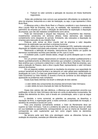 6

          •   Traduzir no valor corrente a aplicação de recursos em títulos facilmente
              negociáveis.

        Estes são problemas mais comuns que apresentam dificuldades na avaliação do
ativo da empresa, traduzindo-os a valor de realização, ou seja, o que representa o Ativo
Bruto Real.
        A diferença entre o Ativo Bruto Real e o Passivo constituirá o que chamamos de
Ativo Líquido Real da Empresa, mas que, na realidade, não representa o verdadeiro
patrimônio da empresa por omitir a utilização de elementos de exploração à disposição
da empresa, que não são relatados contabilmente como ativos.
        Pode ser mencionado o aluguel das máquinas, ou empréstimo das mesmas,
investimentos construídos em terrenos alheios. Estes elementos são tratados
contabilmente como despesas do período. Entretanto, são colocados a disposição da
empresa para execução do seu trabalho final.
        Pode-se, pois, somar ao Ativo Líquido real da empresa o valor daqueles
elementos de exploração que permitem a empresa funcionar.
        Assim, obtém-se o que se chama de Valor Substancial (VS), realmente colocado à
disposição do trabalho executado pela empresa, com a vantagem da sua mensuração.
        Retomando a definição de empresa, reencontra-se como diretriz um quadro de
elementos coordenados reunidos para atender um fim, que é o lucro.
        O avaliador pode, a partir desses dados, chegar ao ponto desejado que é o valor
da empresa.
        Em um primeiro estágio, desenvolverá um trabalho de analisar qualitativamente e
depois quantitativamente os diferentes elementos que compõem a empresa. Esta será a
fase analítica que o conduzirá a determinar o valor do Ativo Bruto Real da empresa, que,
após a dedução do Passivo, dará o Ativo Líquido Real, representando o valor intrínseco
corporal da empresa.
        Em um segundo estágio, apreciará os resultados da empresa, sua capacidade de
produzir benefícios de forma durável e se deduzirá um valor global para capitalização ou
atualização do Lucro. É a fase que determinará um valor de rendimento, ainda chamado
Valor Econômico ou Valor Indireto. É durante a forma de combinar os dois estágios que
aparecerão os problemas mais complexos.
        Essas duas fases distintas nos levam a obtenção de dois valores:

       - o valor obtido dos componentes da empresa denominado Valor Intrínseco;
       - o valor obtido do lucro chamado de Valor do Rendimento;

         Esses dois valores não são idênticos, a diferença que apresentam encontra sua
justificação no fato do Valor Intrínseco não levar em conta os elementos incorporados. Na
análise dos elementos do Ativo, tudo é levado em consideração, salvo o que se segue
abaixo:
         a clientela, o nome comercial, as patentes, as pesquisas, os desenhos, a
reputação da firma, a organização geral, a razão comercial, a capacidade de inovação, o
beneficio de contratos e acordo em curso.
         Para uma empresa normalmente rentável, o Valor do Rendimento deve ser
superior ao Valor Intrínseco. Tudo é o problema de saber se a diferença deve ser retida
em sua totalidade ou parcialmente, correspondendo ao que se chama de Goodwill, que
corresponde ao valor suplementar que tem como origem todos os elementos
incorporados.
         Na terceira parte será feita uma abordagem sobre as diferentes formas de
avaliação de empresas, exaradas por diferentes autores.
 