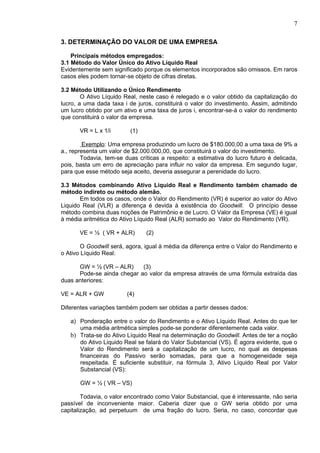 7

3. DETERMINAÇÃO DO VALOR DE UMA EMPRESA

    Principais métodos empregados:
3.1 Método do Valor Único do Ativo Líquido Real
Evidentemente sem significado porque os elementos incorporados são omissos. Em raros
casos eles podem tornar-se objeto de cifras diretas.

3.2 Método Utilizando o Único Rendimento
        O Ativo Líquido Real, neste caso é relegado e o valor obtido da capitalização do
lucro, a uma dada taxa i de juros, constituirá o valor do investimento. Assim, admitindo
um lucro obtido por um ativo e uma taxa de juros i, encontrar-se-á o valor do rendimento
que constituirá o valor da empresa.

       VR = L x 1/i       (1)

         Exemplo: Uma empresa produzindo um lucro de $180.000,00 a uma taxa de 9% a
a., representa um valor de $2.000.000,00, que constituirá o valor do investimento.
        Todavia, tem-se duas críticas a respeito: a estimativa do lucro futuro é delicada,
pois, basta um erro de apreciação para influir no valor da empresa. Em segundo lugar,
para que esse método seja aceito, deveria assegurar a perenidade do lucro.

3.3 Métodos combinando Ativo Líquido Real e Rendimento também chamado de
método indireto ou método alemão.
       Em todos os casos, onde o Valor do Rendimento (VR) é superior ao valor do Ativo
Liquido Real (VLR) a diferença é devida à existência do Goodwill. O princípio desse
método combina duas noções de Patrimônio e de Lucro. O Valor da Empresa (VE) é igual
à média aritmética do Ativo Líquido Real (ALR) somado ao Valor do Rendimento (VR).

       VE = ½ ( VR + ALR)       (2)

        O Goodwill será, agora, igual à média da diferença entre o Valor do Rendimento e
o Ativo Líquido Real:

      GW = ½ (VR – ALR)     (3)
      Pode-se ainda chegar ao valor da empresa através de uma fórmula extraída das
duas anteriores:

VE = ALR + GW            (4)

Diferentes variações também podem ser obtidas a partir desses dados:

   a) Ponderação entre o valor do Rendimento e o Ativo Líquido Real. Antes do que ter
      uma média aritmética simples pode-se ponderar diferentemente cada valor.
   b) Trata-se do Ativo Líquido Real na determinação do Goodwill. Antes de ter a noção
      do Ativo Liquido Real se falará do Valor Substancial (VS). É agora evidente, que o
      Valor do Rendimento será a capitalização de um lucro, no qual as despesas
      financeiras do Passivo serão somadas, para que a homogeneidade seja
      respeitada. É suficiente substituir, na fórmula 3, Ativo Líquido Real por Valor
      Substancial (VS):

       GW = ½ ( VR – VS)

        Todavia, o valor encontrado como Valor Substancial, que é interessante, não seria
passível de inconveniente maior. Caberia dizer que o GW seria obtido por uma
capitalização, ad perpetuum de uma fração do lucro. Seria, no caso, concordar que
 