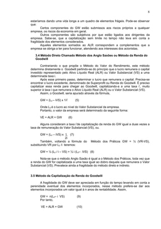 8

estaríamos dando uma vida longa a um quadro de elementos frágeis. Pode-se observar
que:
        Certos componentes do GW estão submissos aos riscos próprios a qualquer
empresa, os riscos da economia em geral.
        Outros componentes são subjetivos por que estão ligados aos dirigentes da
empresa. Sabe-se, que a capitalização sem limite no tempo não leva em conta a
fragilidade dos elementos considerados.
        Aqueles elementos somados ao ALR correspondem a complementos que a
empresa se obriga a ter para funcionar, atendendo aos interesses dos acionistas.

   3.4 Método Direto Chamado Método dos Anglo Saxões ou Método da Renda do
   Goodwill

        Contrariando o que propõe o Método do Valor do Rendimento, este método
determina diretamente o Goodwill partindo-se do princípio que o lucro remunera o capital
investido representado pelo Ativo Líquido Real (ALR) ou Valor Substancial (VS) a uma
determinada taxa i.
        Após esse primeiro passo, determinar o lucro que remunera o capital. Precisa-se
encontrar o lucro excedente, denominado de Superprofit ou Renda do Goodwill. É preciso
capitalizar essa renda para chegar ao Goodwill, capitalizando-a a uma taxa i’, muito
superior à taxa i que remunera o Ativo Líquido Real (ALR) ou o Valor Substancial (VS).
        Assim, o Goodwill, seria apurado através da fórmula,

       GW = (L2 – iVS) x 1/i’         (5)

       Onde L2 é o lucro ao nível do Valor Substancial da empresa.
       Portanto, o valor da empresa será determinado da seguinte forma:

       VE = ALR + GW            (6)

       Alguns consideram a taxa i’de capitalização da renda do GW igual a duas vezes a
taxa de remuneração do Valor Substancial (VS), ou.

        GW = (L2 – iVS) x 1 (7)
                           2i
        Também, voltando a fórmula do         Método dos Práticos GW = ½ (VR-VS),
substituindo VR por L2 /i teremos:

       GW = ½ (L2 / i – VS) = ½ i (L2– iVS) (8)

       Nota-se que o método Anglo Saxão é igual a o Método dos Práticos, toda vez que
a renda do GW for capitalizada a uma taxa igual ao dobro daquela que remunera o Valor
Substancial (VS). Prevalece ainda a fragilidade do método direto e indireto.


3.5 Método da Capitalização da Renda do Goodwill

       A fragilidade do GW deve ser apreciada em função do tempo levando em conta a
perenidade eventual dos elementos incorporados, nesse método prefere-se dar aos
elementos incorporados um valor igual à n anos de rentabilidade. Assim,

       GW = n(L2– i VS)                (9)
       Por tanto,

       VE = ALR + GW                   (10)
 