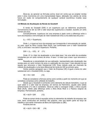 9


       Deve-se, ao apreciar as fórmulas acima, levar em conta que ao projetar rendas
para n anos incorremos em uma impropriedade lógica: alteração nos valores de renda
futura em razão do comportamento de qualquer variável econômica invalida essa
formulação.

3.6 Método de Atualização da Renda do Goodwill

       A renda do Goodwill (GW) é um superlucro que se determina anualmente.
Convencionou-se dar ao GW o valor atual dos superlucros a receber, durante um certo
número de anos.
       Conceitualmente, superlucro de uma empresa é dado como a diferença entre o
lucro da empresa e remuneração do Valor Substancial (VS) a uma dada taxa de juros i:

      (L2 – iVS ) = Superlucro,

       Onde, L2 é igual ao lucro da empresa que corresponde à remuneração do capital,
no caso, igual ao Ativo Líquido Real (ALR), que confrontado com o Valor Substancial
(VS), a uma taxa i nos dará o Superlucro. Portanto,

      GW = (L2 - iVS) . An        (11)

         Onde, An é o fator de atualização a uma dada taxa i’ de uma série de anuidades
constantes por um certo número de anos. A taxa i’ é maior que a taxa i que remunera o
capital.
         Ressalte-se a precariedade da sua aplicação, representada pela atualização das
rendas para um certo número de anos e a aplicação de uma taxa i’ mais elevada do que
aquela que remunera o Valor Substancial (VS). Esse método pode ser chamado de
método de atualização a uma taxa diferencial da renda do GW ao primeiro grau.
         Certos autores apregoam que o Valor da Empresa (VE) é igual a soma do valor
substancial com o Goodwill (GW), ou seja,

      VE = VS + GW            (12)

       Pode-se considerar a fórmula acima como correta a partir do momento em que se
considera a empresa como utilidade de trabalho.
       Desde que o Goodwill é conhecido como elemento de cálculo transitório, o que se
quer saber é o valor total da empresa, em termos de Patrimônio, aquele valor obtido
anteriormente (11) não é verdadeiro. Deve-se voltar a consagrar então, o Ativo Líquido
Real (ALR), obtido pela diferença entre o Ativo Bruto Real e o Passivo exigível da
Empresa. Permanecerá, portanto,

      VE = ALR + GW           (13)

       Pode-se somar ainda à equação acima os elementos de trabalho da empresa, tais
com, bens construídos em terrenos não próprios, mas que fazem parte da força de
trabalho e que serão chamados de Bens de Exploração ou (BE).
       Portanto tem-se:

      VE = ALR + GW + BE            (14)
 