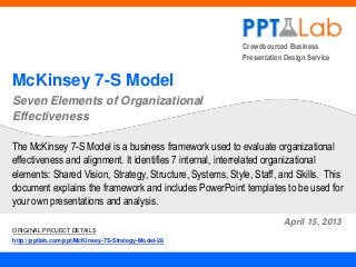 Crowdsourced Business
Presentation Design Service
McKinsey 7-S Model
Seven Elements of Organizational
Effectiveness
April 15, 2013
The McKinsey 7-S Model is a business framework used to evaluate organizational
effectiveness and alignment. It identifies 7 internal, interrelated organizational
elements: Shared Vision, Strategy, Structure, Systems, Style, Staff, and Skills. This
document explains the framework and includes PowerPoint templates to be used for
your own presentations and analysis.
ORIGINAL PROJECT DETAILS
http://pptlab.com/ppt/McKinsey-7S-Strategy-Model-28
 