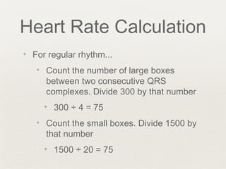 Heart Rate Calculation
✦ For regular rhythm...
✦ Count the number of large boxes
between two consecutive QRS
complexes. Divide 300 by that number
✦ 300 ÷ 4 = 75
✦ Count the small boxes. Divide 1500 by
that number
✦ 1500 ÷ 20 = 75
 
