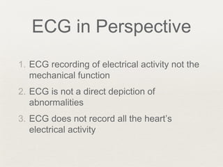 ECG in Perspective
1. ECG recording of electrical activity not the
mechanical function
2. ECG is not a direct depiction of
abnormalities
3. ECG does not record all the heart’s
electrical activity
 