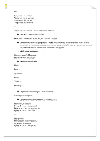 ***
Кое, либо, то, нибудь
Черточку-то не забудь,
А частицы же, ли, бы
Ты раздельно запиши.
***
Либо, кое, то, нибудь - надо черточкой стянуть!
 Н и НН в прилагательных
Онн, енн – пиши два Н; ан, ян, ин – пиши Н один!
 Прилагательные с суффиксом -ЯН-: исключения: посмотрите на окно, чтобы
вспомнить, в каких прилагательных пишется двойное Н: в окне стеклянное стекло,
деревянная рама и оловянные шпингалеты и ручки.
 Надевать и одевать
Одевать (кого?) Надежду
Надевать (что?) одежду.
 Названия падежей
Иван
Родил
Девчонку,
Велел
Тащить
Пелёнку.
 Наречия на шипящую – исключения
Уж замуж невтерпеж.
 Непроизносимые согласные в корне слова
И ужасно, и опасно
Букву Т писать напрасно!
Всем известно, как прелестно
Букву Т писать уместно!
***
Интересно:
Не чудесно, не прекрасно,
А ужасно и опасно
Букву Т писать напрасно.
 