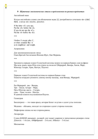  Шуточные мнемонические стихи и предложения по разным предметам
Английский язык
Когда в английских словах для обозначения звука [i:] употребляется сочетание «ie» (chief,
thief), а когда «ei» (receive, perceive):
If the letter «C» you spy,
Put the «E» before the «I».
If you do not spy the «C»,
Put the «I» before the «E».
***
I before E except after C,
or when sounded like A
as in neighbour and weight.
Астрономия
Для запоминания классов звезд:
Один Бритый Англичанин Финики Жует, Как Морковь.
***
Запомнить порядок планет Солнечной системы можно по первым буквам слов во фразе:
Мы ведь знаем, мама Юли села утром на пилюли! (Меркурий, Венера, Земля, Марс,
Юпитер, Сатурн, Уран, Нептун, Плутон)
***
Порядок планет Солнечной системы по первым буквам слов:
Планеты нетрудно упомнить самому юному малышу, зная Венеру, Меркурий.
***
Раз Меркурий, два – Венера,
Три – Земля, четыре – Марс,
Пять Юпитер, шесть – Сатурн,
семь – Уран, за ним – Нептун,
И девятая планета под названием Плутон.
Геометрия
Биссектриса — это такая крыса, которая бегает по углам и делит углы пополам.
Медиана – обезьяна, она идет по сторонам и делит стороны пополам.
Пифагоровы штаны во все стороны равны.
Литература
Слово ДАМАН указывает, на какой слог падает ударение в трехсложных размерах стиха:
ДАктиль – 1-й слог, АМфибрахий – 2-й слог, АНапест – 3-й слог.
Математика
 