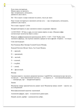 Если очень постараться,
Можно сразу пи прочесть:
Три, четырнадцать, пятнадцать,
Девяносто два и шесть.
Пи = Кто и шутя и скоро пожелает пи узнать, число уж знает.
Надо только постараться и запомнить всё как есть — три, четырнадцать, пятнадцать,
девяносто два и шесть.
Что я знаю о кругах? 3,1416
Квадратный корень из двух запомнить можно следующим образом:
1,4142135624 = Я Таня, я дура, но я вот нашла корень из двух. (Каждая цифра
соответствует количеству букв в слове.)
Формула дифференцирования произведения: d(UV) = U∙dV + V∙dU Чтобы легко
запомнить формулу, нас научили заменять правую ее часть фразой: «Удавить – и в воду».
Семь цветов радуги
Как Однажды Жан-Звонарь Головой Свалил Фонарь.
Каждый Охотник Желает Знать, Где Сидят Фазаны.
К — красный,
О — оранжевый,
Ж — желтый,
З — зеленый,
Г — голубой,
С — синий,
Ф — фиолетовый.
Физика
Средняя скорость теплового движения частицы v=sqrt(3kT/m) запоминается как три кота
на мясо,(m — масса броуновской частицы, v — ее скорость, k — постоянная Больцмана, T
— температура, sqrt — квадратный корень).
Химия
Индикатор лакмус красный кислоту укажет ясно! Индикатор лакмус синий — щелочь тут,
не стой разиней!
Фенолфталеиновый в щелочах малиновый.
Алюминий, феррум, хром – их валентность равна трем.
Натрий, калий, серебро – одновалентное добро.
 