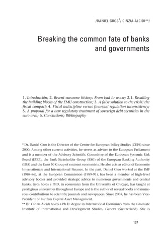/DANIEL GROS * / CINZIA ALCIDI**/




          Breaking the common fate of banks
                          and governments




1. Introducción; 2. Recent eurozone history: From bad to worse; 2.1. Recalling
the building blocks of the EMU construction; 3. A false solution to the crisis: the
fiscal compact; 4. Fiscal indiscipline versus financial regulation inconsistency;
5. A proposal for a new regulatory treatment of sovereign debt securities in the
euro area; 6. Conclusions; Bibliography




* Dr. Daniel Gros is the Director of the Centre for European Policy Studies (CEPS) since
2000. Among other current activities, he serves as adviser to the European Parliament
and is a member of the Advisory Scientific Committee of the European Systemic Risk
Board (ESRB), the Bank Stakeholder Group (BSG) of the European Banking Authority
(EBA) and the Euro 50 Group of eminent economists. He also acts as editor of Economie
Internationale and International Finance. In the past, Daniel Gros worked at the IMF
(1984-86), at the European Commission (1989-91), has been a member of high-level
advisory bodies and provided strategic advice to numerous governments and central
banks. Gros holds a PhD. in economics from the University of Chicago, has taught at
prestigious universities throughout Europe and is the author of several books and nume-
rous contributions to scientific journals and newspapers. Since 2005, he has been Vice-
President of Eurizon Capital Asset Management.
** Dr. Cinzia Alcidi holds a Ph.D. degree in International Economics from the Graduate
Institute of International and Development Studies, Geneva (Switzerland). She is



                                                                            197
 