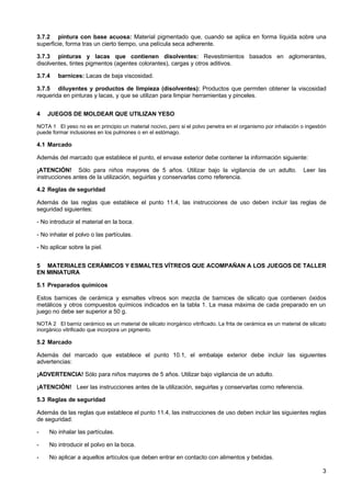 3
3.7.2 pintura con base acuosa: Material pigmentado que, cuando se aplica en forma líquida sobre una
superficie, forma tras un cierto tiempo, una película seca adherente.
3.7.3 pinturas y lacas que contienen disolventes: Revestimientos basados en aglomerantes,
disolventes, tintes pigmentos (agentes colorantes), cargas y otros aditivos.
3.7.4 barnices: Lacas de baja viscosidad.
3.7.5 diluyentes y productos de limpieza (disolventes): Productos que permiten obtener la viscosidad
requerida en pinturas y lacas, y que se utilizan para limpiar herramientas y pinceles.
4 JUEGOS DE MOLDEAR QUE UTILIZAN YESO
NOTA 1 El yeso no es en principio un material nocivo, pero si el polvo penetra en el organismo por inhalación o ingestión
puede formar inclusiones en los pulmones o en el estómago.
4.1 Marcado
Además del marcado que establece el punto, el envase exterior debe contener la información siguiente:
¡ATENCIÓN! Sólo para niños mayores de 5 años. Utilizar bajo la vigilancia de un adulto. Leer las
instrucciones antes de la utilización, seguirlas y conservarlas como referencia.
4.2 Reglas de seguridad
Además de las reglas que establece el punto 11.4, las instrucciones de uso deben incluir las reglas de
seguridad siguientes:
- No introducir el material en la boca.
- No inhalar el polvo o las partículas.
- No aplicar sobre la piel.
5 MATERIALES CERÁMICOS Y ESMALTES VÍTREOS QUE ACOMPAÑAN A LOS JUEGOS DE TALLER
EN MINIATURA
5.1 Preparados químicos
Estos barnices de cerámica y esmaltes vítreos son mezcla de barnices de silicato que contienen óxidos
metálicos y otros compuestos químicos indicados en la tabla 1. La masa máxima de cada preparado en un
juego no debe ser superior a 50 g.
NOTA 2 El barniz cerámico es un material de silicato inorgánico vitrificado. La frita de cerámica es un material de silicato
inorgánico vitrificado que incorpora un pigmento.
5.2 Marcado
Además del marcado que establece el punto 10.1, el embalaje exterior debe incluir las siguientes
advertencias:
¡ADVERTENCIA! Sólo para niños mayores de 5 años. Utilizar bajo vigilancia de un adulto.
¡ATENCIÓN! Leer las instrucciones antes de la utilización, seguirlas y conservarlas como referencia.
5.3 Reglas de seguridad
Además de las reglas que establece el punto 11.4, las instrucciones de uso deben incluir las siguientes reglas
de seguridad:
- No inhalar las partículas.
- No introducir el polvo en la boca.
- No aplicar a aquellos artículos que deben entrar en contacto con alimentos y bebidas.
 