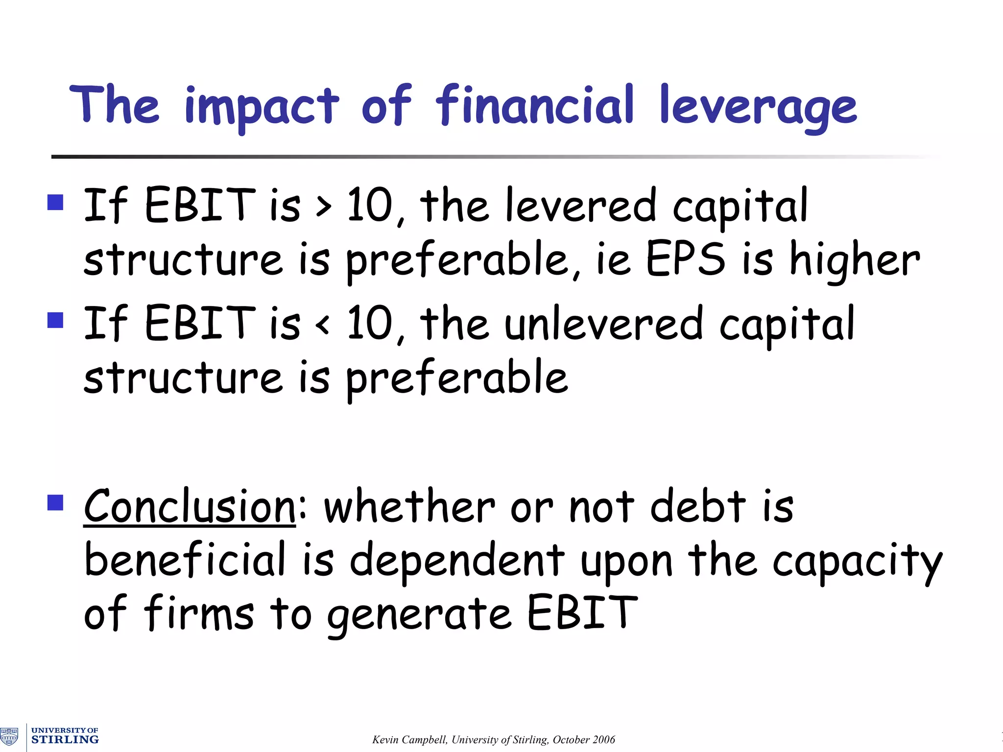 The impact of financial leverage If EBIT is > 10, the levered capital structure is preferable, ie EPS is higher If EBIT is < 10, the unlevered capital structure is preferable Conclusion : whether or not debt is beneficial is dependent upon the capacity of firms to generate EBIT 