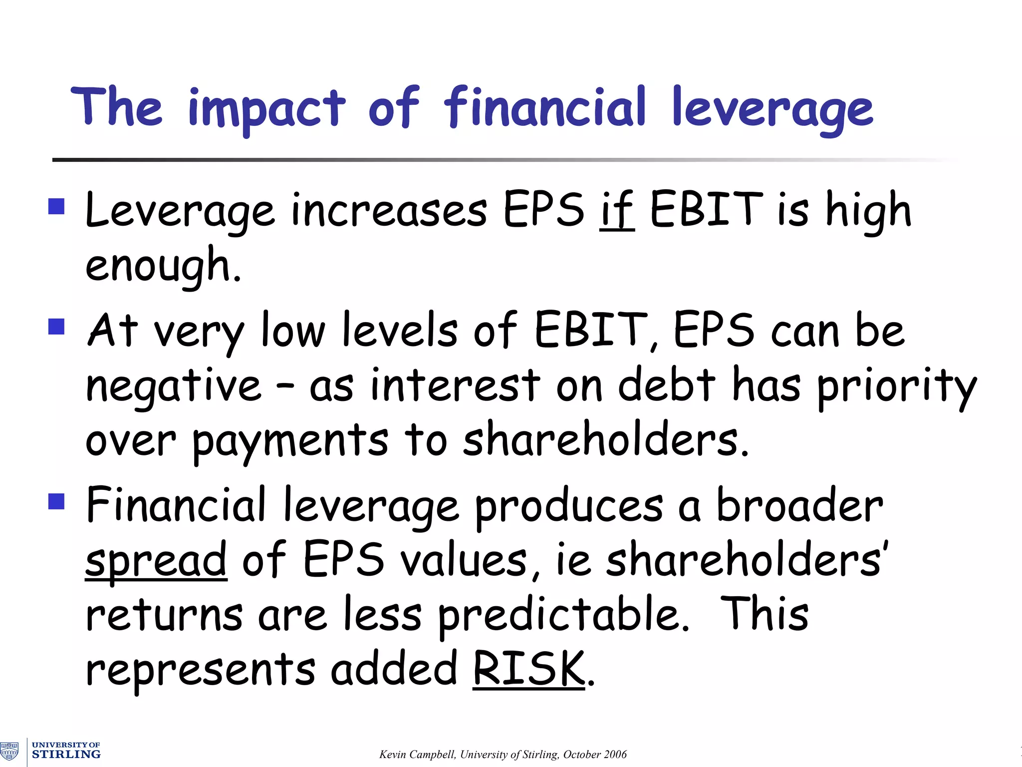 The impact of financial leverage Leverage increases EPS  if  EBIT is high enough. At very low levels of EBIT, EPS can be negative – as interest on debt has priority over payments to shareholders. Financial leverage produces  a broader   spread  of  EPS values, ie shareholders’  returns are less predictable.  This represents added   RISK . 