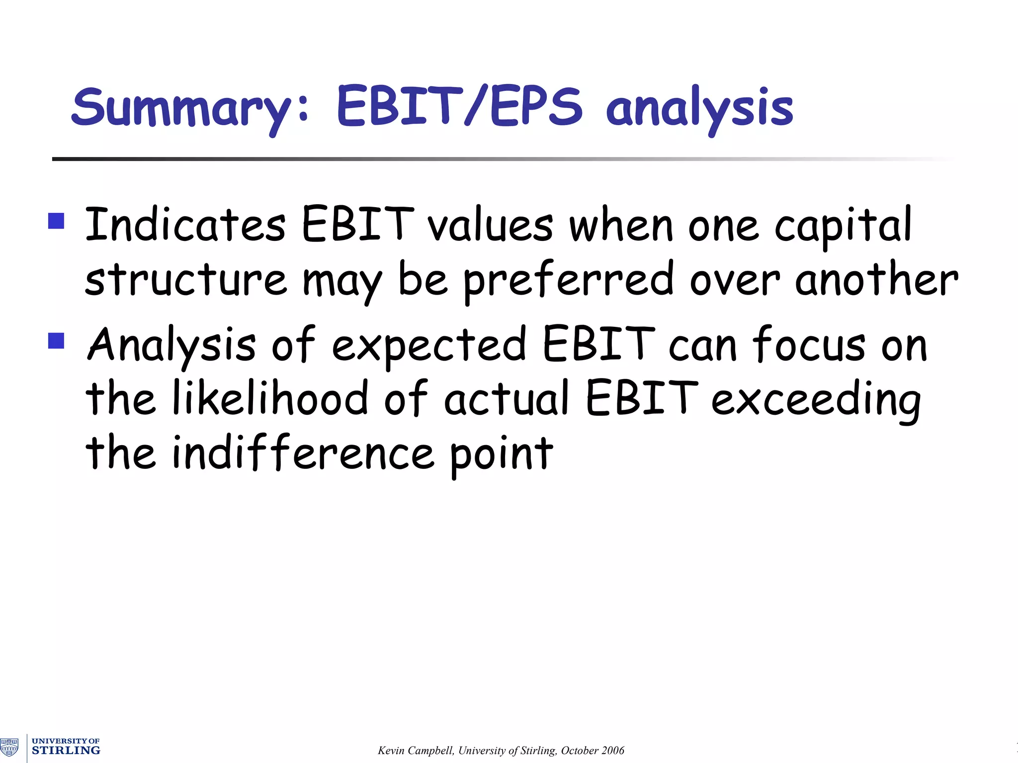Summary:  EBIT/ EPS  analysis Indicates EBIT values when one capital structure may be preferred over another Analysis of expected EBIT can focus on the likelihood of actual EBIT exceeding the indifference point 