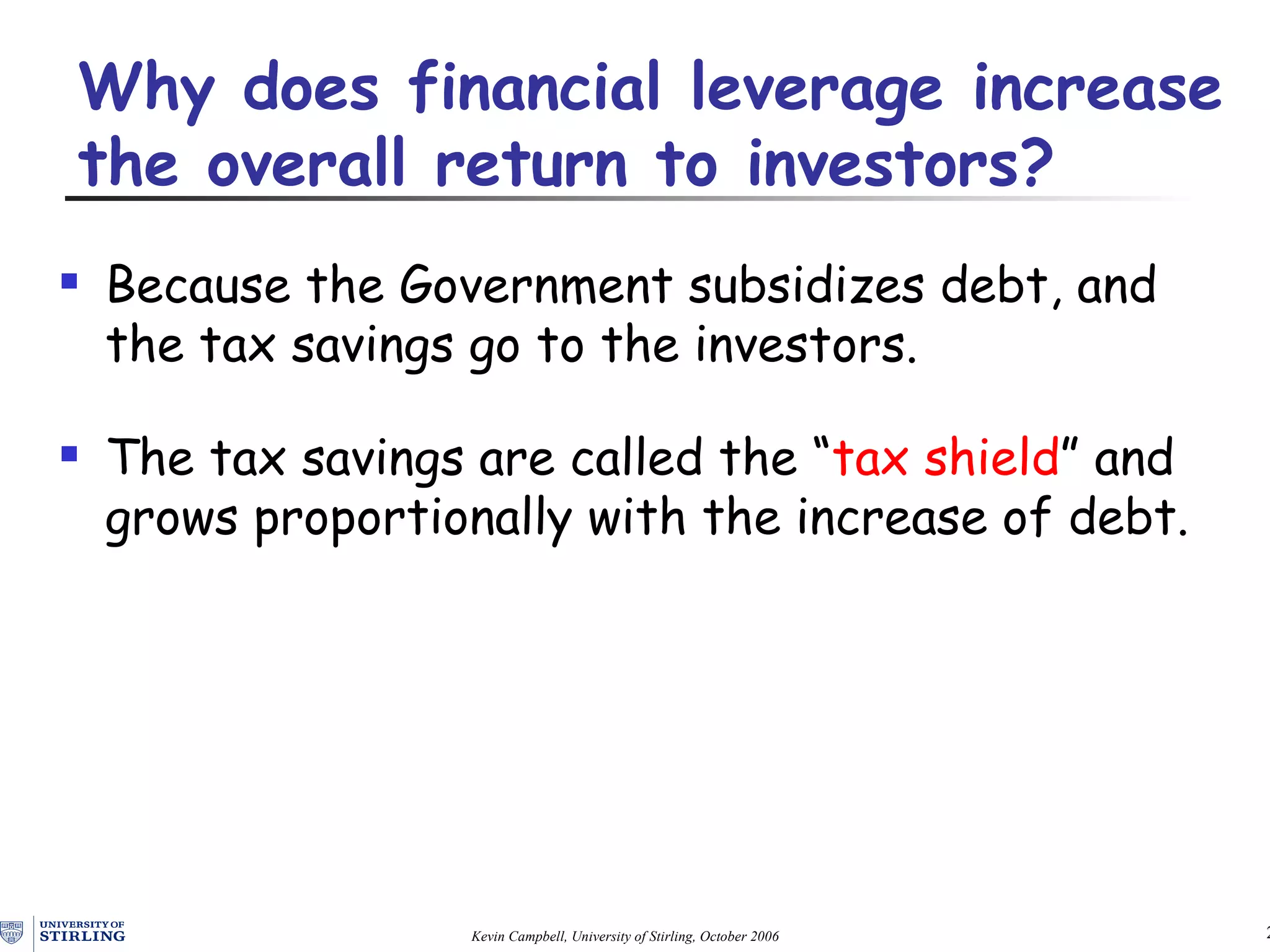 Because  the Government  subsidizes debt, and the tax savings go to the investors. The tax savings  are  called the “ tax shield ” and grows proportionally with the increase of debt . Why does  financial  leverag e  increase the overall return to investors? 
