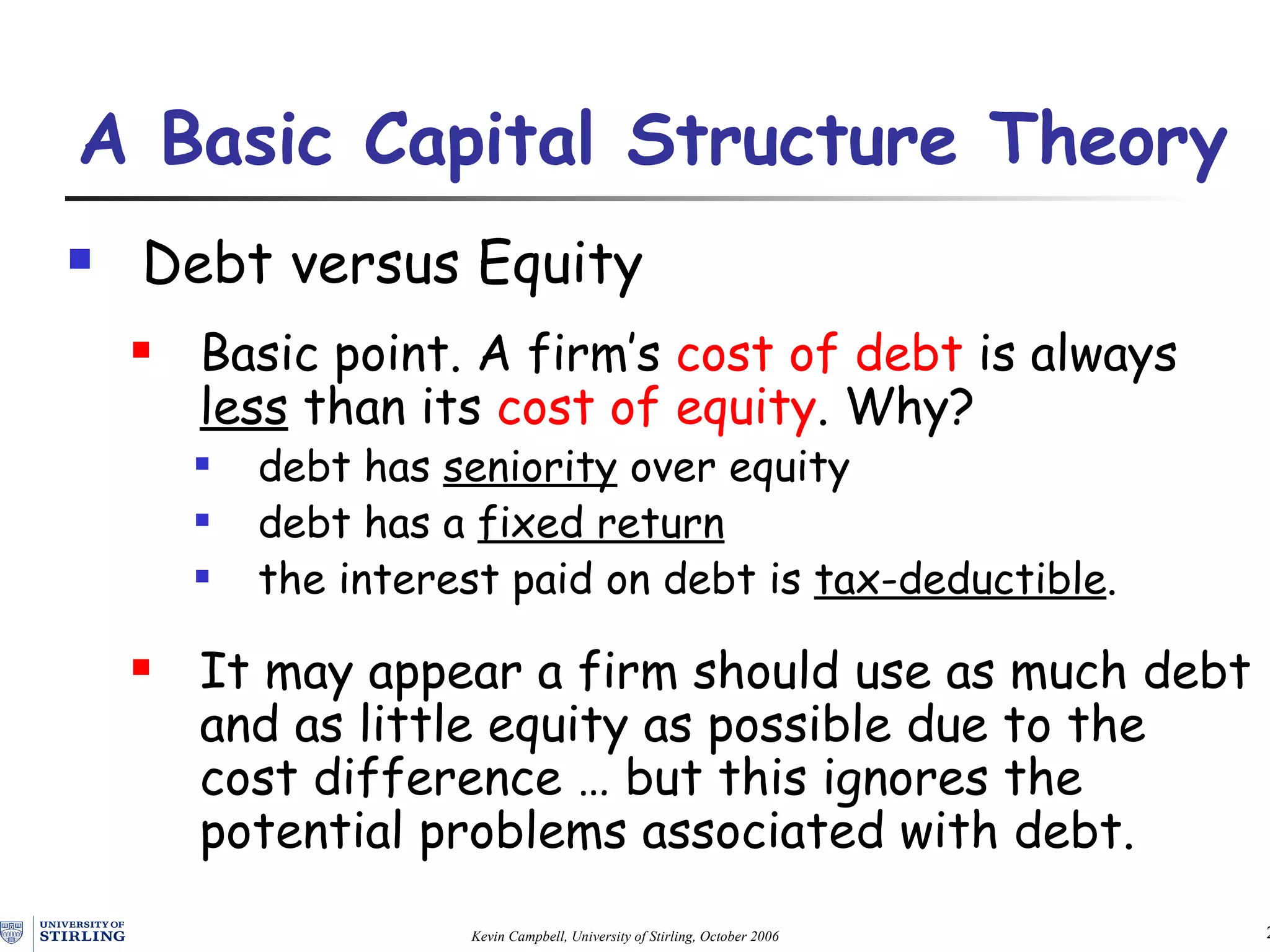 Debt  v ersus Equity Basic point.  A firm’s  cost of debt  is always  less  than its  cost of equity .   Why? debt has  seniority  over equity debt has a  fixed return   the interest paid on debt is  tax-deductible . It may appear a firm should use as much debt and as little equity as possible due to the cost difference  …  but this ignores the potential problems associated with debt. A Basic Capital Structure Theory   
