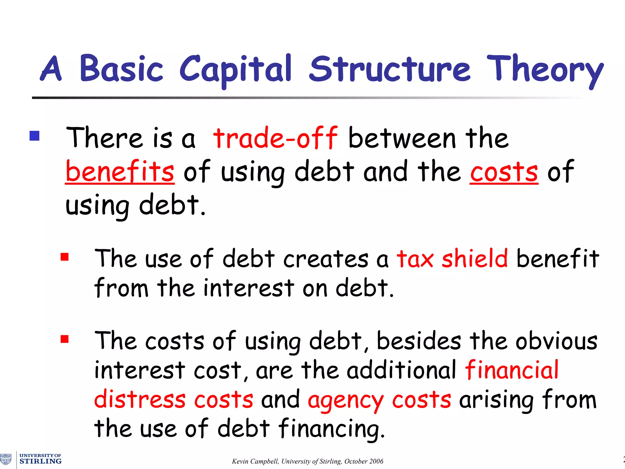 A Basic Capital Structure Theory   There is a  trade-off  between the  benefits  of using debt and the  costs  of using debt. The use of debt creates a  tax sh ield  benefit from the interest on debt. The costs of using debt, besides the obvious interest cost, are the additional  financial distress costs  and  agency costs  arising from the use of debt financing. 