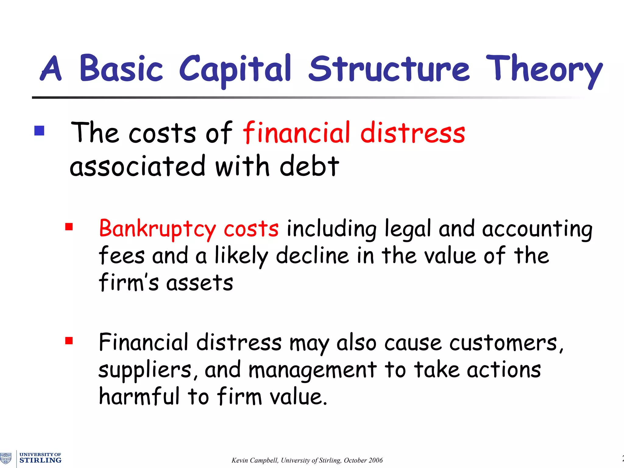 The costs of  financial distress  associated with debt Bankruptcy costs  including legal and accounting fees and a likely decline in the value of the firm’s assets Financial distress may also cause customers, suppliers, and management to take actions harmful to firm value. A Basic Capital Structure Theory   