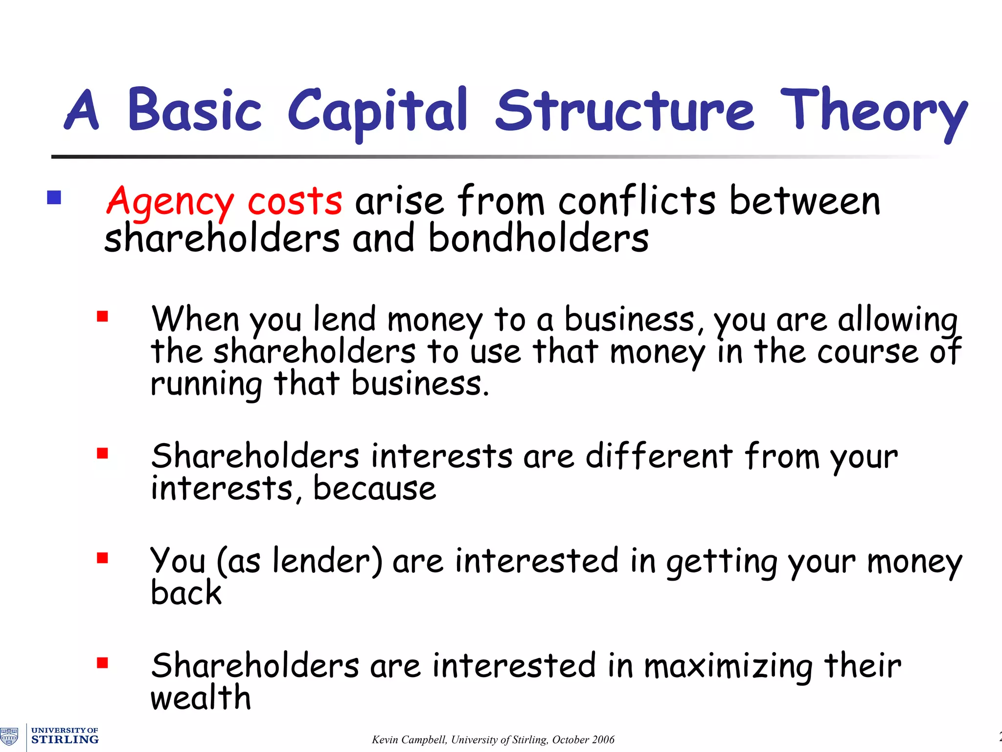 Agency costs  arise from conflicts between shareholders and bondholders When you lend money to a business, you are allowing the shareholders to use that money in the course of running that business.  Shareholders interests are different from your interests, because  You (as lender) are interested in getting your money back Shareholders are interested in maximizing their wealth A Basic Capital Structure Theory   