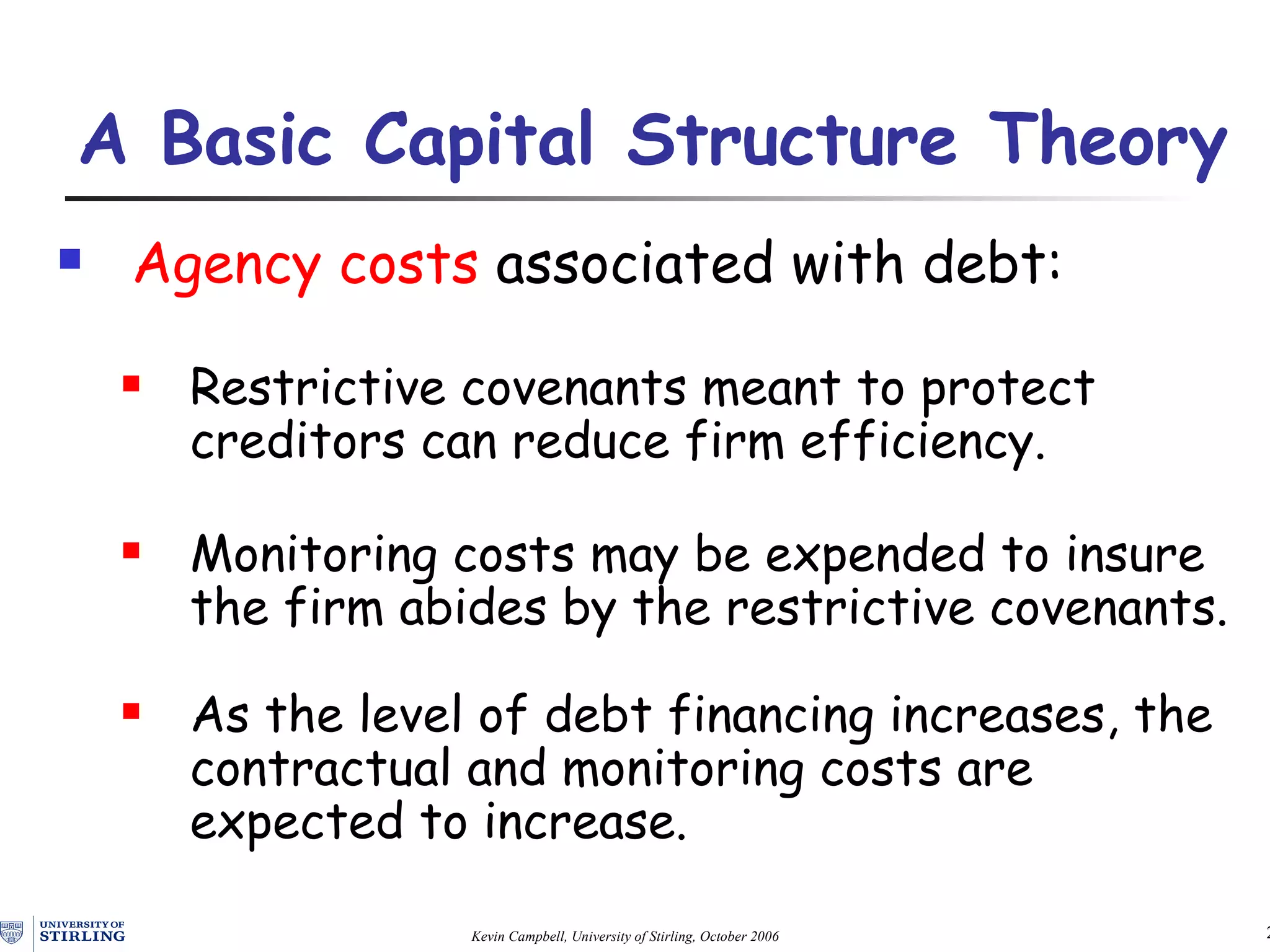 Agency costs  associated with debt: Restrictive covenants meant to protect creditors can reduce firm efficiency. Monitoring costs may be expended to insure the firm abides by the restrictive covenants. As the level of debt financing increases, the contractual and monitoring costs are expected to increase. A Basic Capital Structure Theory   
