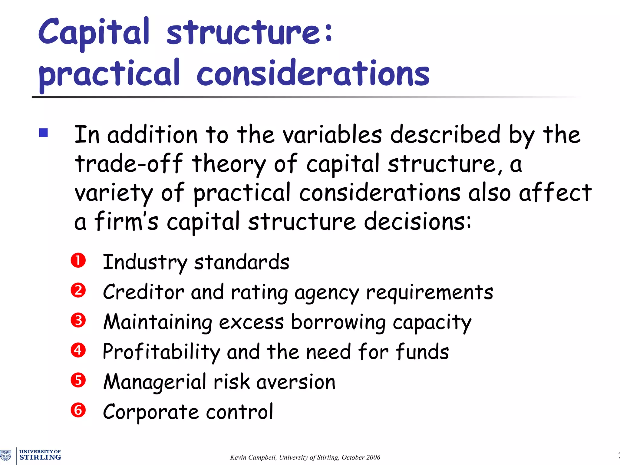 In addition to the variables described by the trade-off theory of capital structure, a  variety of practical considerations  also affect  a firm’s capital structure decisions: Industry standards Creditor and rating agency requirements Maintaining excess borrowing capacity Profitability and the need for funds Managerial risk aversion Corporate control Capital structure:  practical considerations   