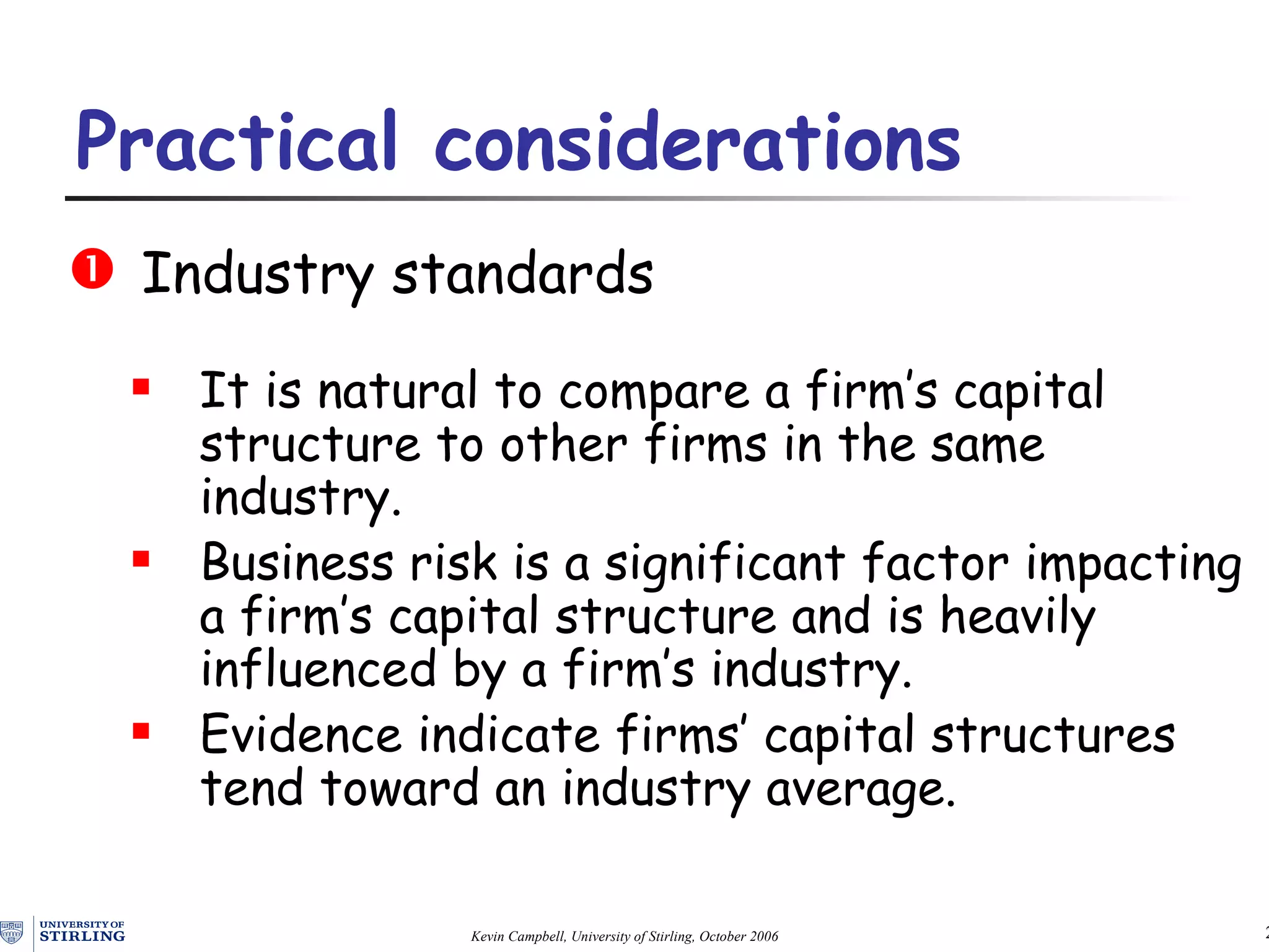 Industry  s tandards It is natural to compare a firm’s capital structure to other firms in the same industry. Business risk is a significant factor impacting a firm’s capital structure and is heavily influenced by  a firm’s  industry. Evidence indicate firms’ capital structures tend toward an industry average. Practical  c onsiderations   
