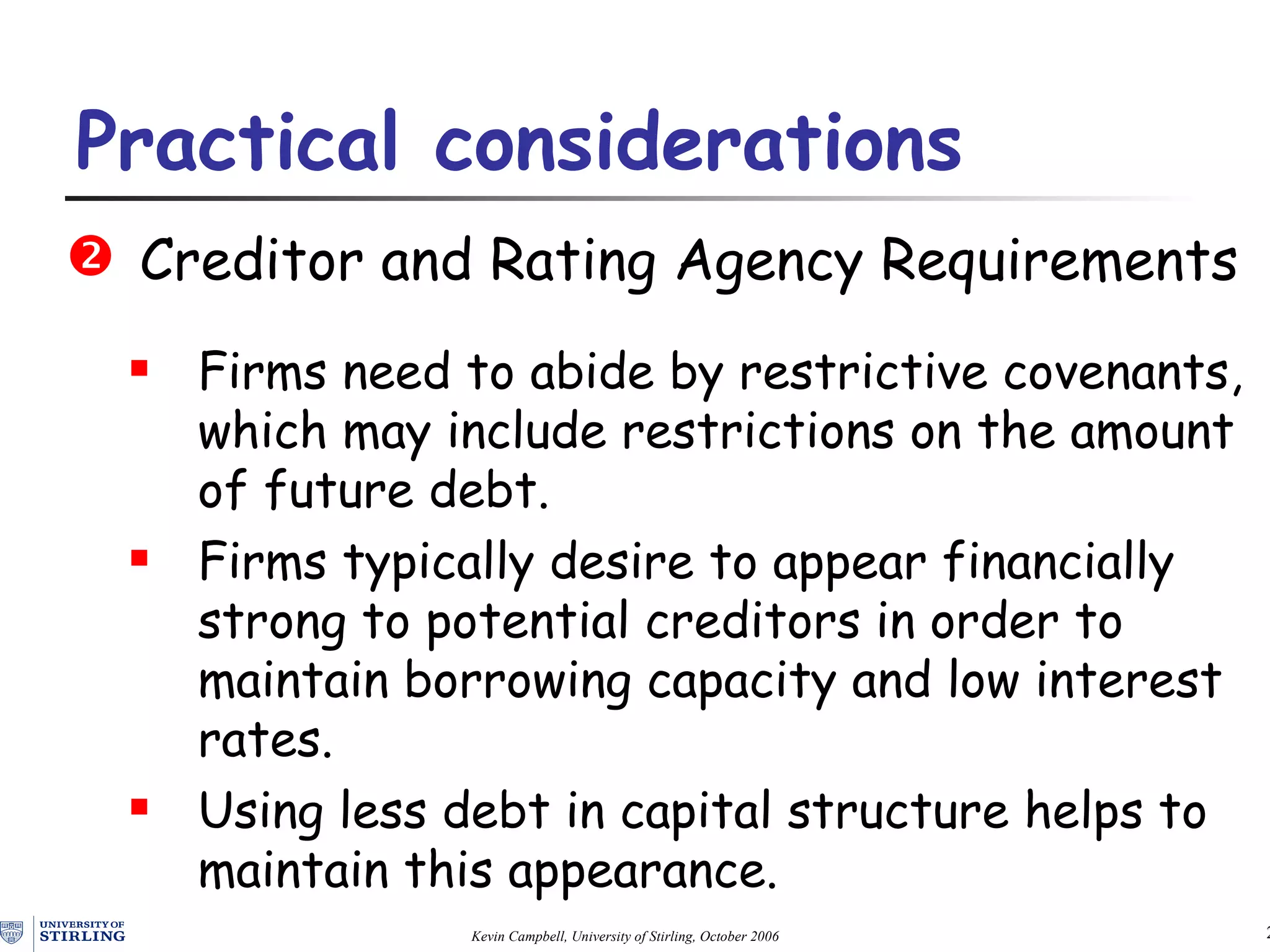 Creditor and Rating Agency Requirements Firms need to abide by restrictive covenants , which  may include restrictions on the amount of future debt. Firms typically desire to appear financially strong to potential creditors in order to maintain borrowing capacity and low interest rates.  Using less debt in capital structure helps to maintain this appearance. Practical  c onsiderations   